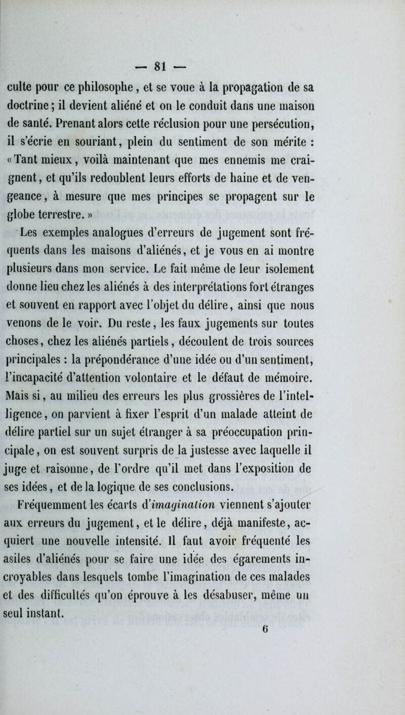 culte pour ce philosophe, et se voue à la propagation de sa doctrine ; il devient aliéné et on le conduit dans une maison de santé. Prenant alors cette réclusion pour une persécution, il s’écrie en souriant, plein du sentiment de son mérite : «Tant mieux, voilà maintenant que mes ennemis me crai- gnent , et qu’ils redoublent leurs efforts de haine et de ven- geance, à mesure que mes principes se propagent sur le globe terrestre. » Les exemples analogues d’erreurs de jugement sont fré- quents dans les maisons d’aliénés, et je vous en ai montre plusieurs dans mon service. Le fait même de leur isolement donne lieu chez les aliénés à des interprétations fort étranges et souvent en rapport avec l’objet du délire, ainsi que nous venons de le voir. Du reste, les faux jugements sur toutes choses, chez les aliénés partiels, découlent de trois sources principales : la prépondérance d’une idée ou d’un sentiment, l’incapacité d’attention volontaire et le défaut de mémoire. Mais si, au milieu des erreurs les plus grossières de l’intel- ligence , on parvient à fixer l’esprit d’un malade atteint de délire partiel sur un sujet étranger à sa préoccupation prin- cipale, on est souvent surpris de la justesse avec laquelle il juge et raisonne, de l’ordre qu’il met dans l’exposition de ses idées, et de la logique de ses conclusions. Fréquemment les écarts d'imagination viennent s’ajouter aux erreurs du jugement, et le délire, déjà manifeste, ac- quiert une nouvelle intensité. Il faut avoir fréquenté les asiles d’aliénés pour se faire une idée des égarements in- croyables dans lesquels tombe l’imagination de ces malades et des difficultés qu’on éprouve à les désabuser, même un seul instant. 6