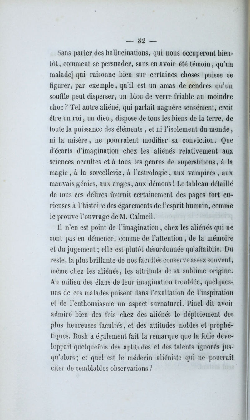 Sans parler des hallucinations, qui nous occuperont bien- tôt , comment se persuader, sans en avoir été témoin, qu’un malade! qui raisonne bien sur certaines choses puisse se figurer, par exemple, qu’il est un amas de cendres qu’un souffle peut disperser, un bloc de verre friable au moindre choc? Tel autre aliéné, qui parlait naguère sensément, croit être un roi, un dieu, dispose de tous les biens de la terre, de toute la puissance des éléments, et ni l’isolement du monde, ni la misère, ne pourraient modifier sa conviction. Que d’écarts d’imagination chez les aliénés relativement aux sciences occultes et à tous les genres de superstitions, à la magie, à la sorcellerie, à l’astrologie, aux vampires, aux mauvais génies, aux anges, aux démons 1 Le tableau détaillé de tous ces délires fournit certainement des pages fort cu- rieuses à l’histoire des égarements de l’esprit humain, comme le prouve l’ouvrage de M. Calmeil. 11 n’en est point de l’imagination, chez les aliénés qui ne sont pas en démence, comme de l’attention, de la mémoire et du jugement ; elle est plutôt désordonnée qu’affaiblie. Du reste, la plus brillante de nos facultés conserve assez souvent, même chez les aliénés, les attributs de sa sublime origine. Au milieu des élans de leur imagination troublée, quelques- uns de ces malades puisent dans l’exaltation de l’inspiration et de l’enthousiasme un aspect surnaturel. Pinel dit avoir admiré bien des fois chez des aliénés le déploiement des plus heureuses facultés, et des altitudes nobles et prophé- tiques. Rush a également fait la remarque que la folie déve- loppait quelquefois des aptitudes et des talents ignorés jus- qu’alors; et quel est le médecin aliéniste qui ne pourrait citer de semblables observations ?