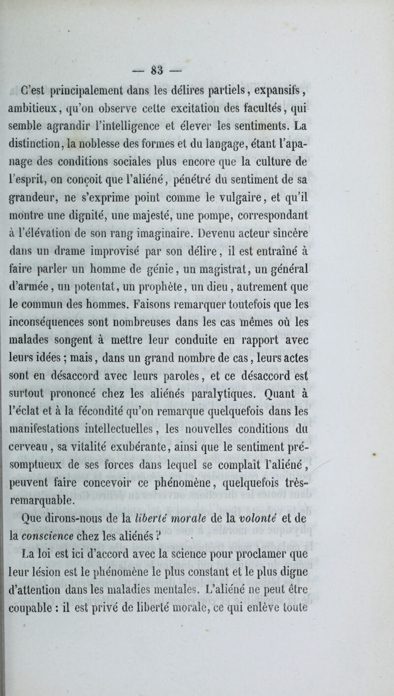 C’est principalement dans les délires partiels, expansifs, ambitieux, qu’on observe cette excitation des facultés, qui semble agrandir l’intelligence et élever les sentiments. La distinction, la noblesse des formes et du langage, étant l’apa- nage des conditions sociales plus encore que la culture de l’esprit, on conçoit que l’aliéné, pénétré du sentiment de sa grandeur, ne s’exprime point comme le vulgaire, et qu’il montre une dignité, une majesté, une pompe, correspondant à l’élévation de son rang imaginaire. Devenu acteur sincère dans un drame improvisé par son délire, il est entraîné à faire parler un homme de génie, un magistrat, un général d’armée, un potentat, un prophète, un dieu, autrement que le commun des hommes. Faisons remarquer toutefois que les inconséquences sont nombreuses dans les cas mêmes où les malades songent à mettre leur conduite en rapport avec leurs idées ; mais, dans un grand nombre de cas, leurs actes sont en désaccord avec leurs paroles, et ce désaccord est surtout prononcé chez les aliénés paralytiques. Quant à l’éclat et à la fécondité qu’on remarque quelquefois dans les manifestations intellectuelles, les nouvelles conditions du cerveau, sa vitalité exubérante, ainsi que le sentiment pré- somptueux de ses forces dans lequel se complaît l’aliéné, peuvent faire concevoir ce phénomène, quelquefois très- remarquable. Que dirons-nous de la liberté morale de la volonté et de la conscience chez les aliénés ? La loi est ici d’accord avec la science pour proclamer que leur lésion est le phénomène le plus constant et le plus digne d’attention dans les maladies mentales. L’aliéné ne peut être coupable : il est privé de liberté morale, ce qui enlève toute