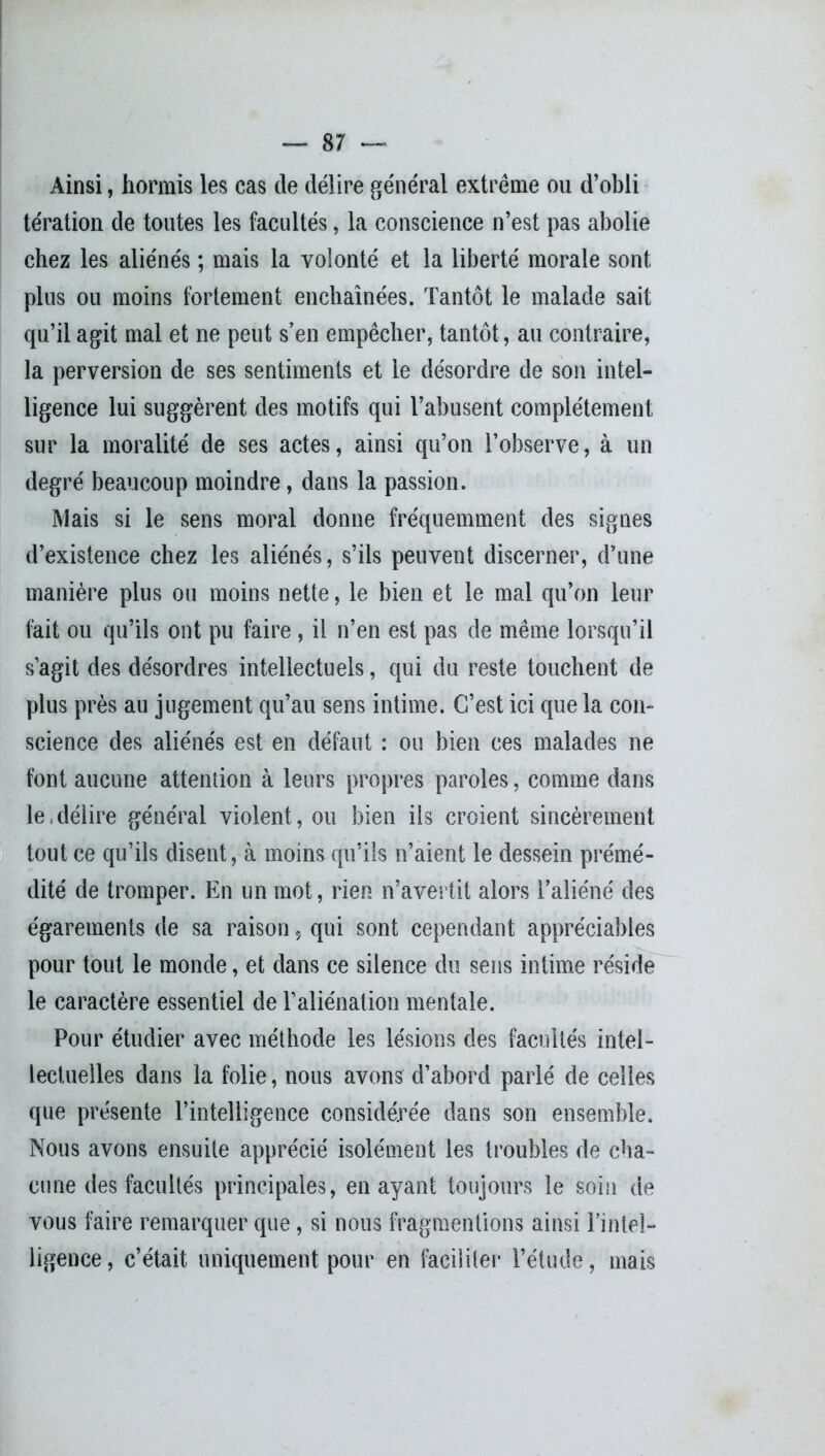 Ainsi, hormis les cas de délire général extrême ou d’obli tération de toutes les facultés, la conscience n’est pas abolie chez les aliénés ; mais la volonté et la liberté morale sont plus ou moins fortement enchaînées. Tantôt le malade sait qu’il agit mal et ne peut s’en empêcher, tantôt, au contraire, la perversion de ses sentiments et le désordre de son intel- ligence lui suggèrent des motifs qui l’abusent complètement sur la moralité de ses actes, ainsi qu’on l’observe, à un degré beaucoup moindre, dans la passion. Mais si le sens moral donne fréquemment des signes d’existence chez les aliénés, s’ils peuvent discerner, d’une manière plus ou moins nette, le bien et le mal qu’on leur fait ou qu’ils ont pu faire , il n’en est pas de même lorsqu’il s’agit des désordres intellectuels, qui du reste touchent de plus près au jugement qu’au sens intime. C’est ici que la cou* science des aliénés est en défaut : ou bien ces malades ne font aucune attention à leurs propres paroles, comme dans le délire général violent, ou bien ils croient sincèrement tout ce qu’ils disent, à moins qu’ils n’aient le dessein prémé- dité de tromper. En un mot, rien n’avertit alors l’aliéné des égarements de sa raison, qui sont cependant appréciables pour tout le monde, et dans ce silence du sens intime réside le caractère essentiel de l’aliénation mentale. Pour étudier avec méthode les lésions des facultés intel- lectuelles dans la folie, nous avons d’abord parlé de celles que présente l’intelligence considérée dans son ensemble. Nous avons ensuite apprécié isolément les troubles de cha- cune des facultés principales, en ayant toujours le soin de vous faire remarquer que, si nous fragmentions ainsi l’intel- ligence, c’était uniquement pour en faciliter l’étude, mais