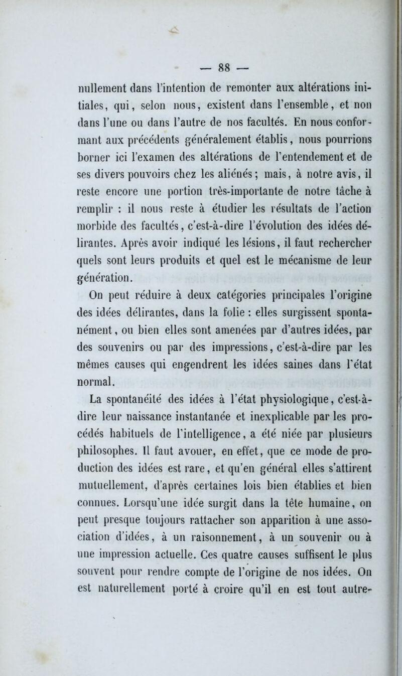 nullement dans l’intention de remonter aux altérations ini- tiales, qui, selon nous, existent dans l’ensemble, et non dans l’une ou dans l’autre de nos facultés. En nous confor- mant aux précédents généralement établis, nous pourrions borner ici l’examen des altérations de l’entendement et de ses divers pouvoirs chez les aliénés ; mais, à notre avis, il reste encore une portion très-importante de notre tâche à remplir : il nous reste à étudier les résultats de l’action morbide des facultés, c’est-à-dire l’évolution des idées dé- lirantes. Après avoir indiqué les lésions, il faut rechercher quels sont leurs produits et quel est le mécanisme de leur génération. On peut réduire à deux catégories principales l’origine des idées délirantes, dans la folie : elles surgissent sponta- nément , ou bien elles sont amenées par d’autres idées, par des souvenirs ou par des impressions, c’est-à-dire par les mêmes causes qui engendrent les idées saines dans l'état normal. La spontanéité des idées à l’état physiologique, c’est-à- dire leur naissance instantanée et inexplicable par les pro- cédés habituels de l’intelligence, a été niée par plusieurs philosophes. Il faut avouer, en effet, que ce mode de pro- duction des idées est rare, et qu’en général elles s’attirent mutuellement, d’après certaines lois bien établies et bien connues. Lorsqu’une idée surgit dans la tête humaine, on peut presque toujours rattacher son apparition à une asso- ciation d’idées, à un raisonnement, à un souvenir ou à une impression actuelle. Ces quatre causes suffisent le plus souvent pour rendre compte de l’origine de nos idées. On est naturellement porté à croire qu’il en est tout autre-