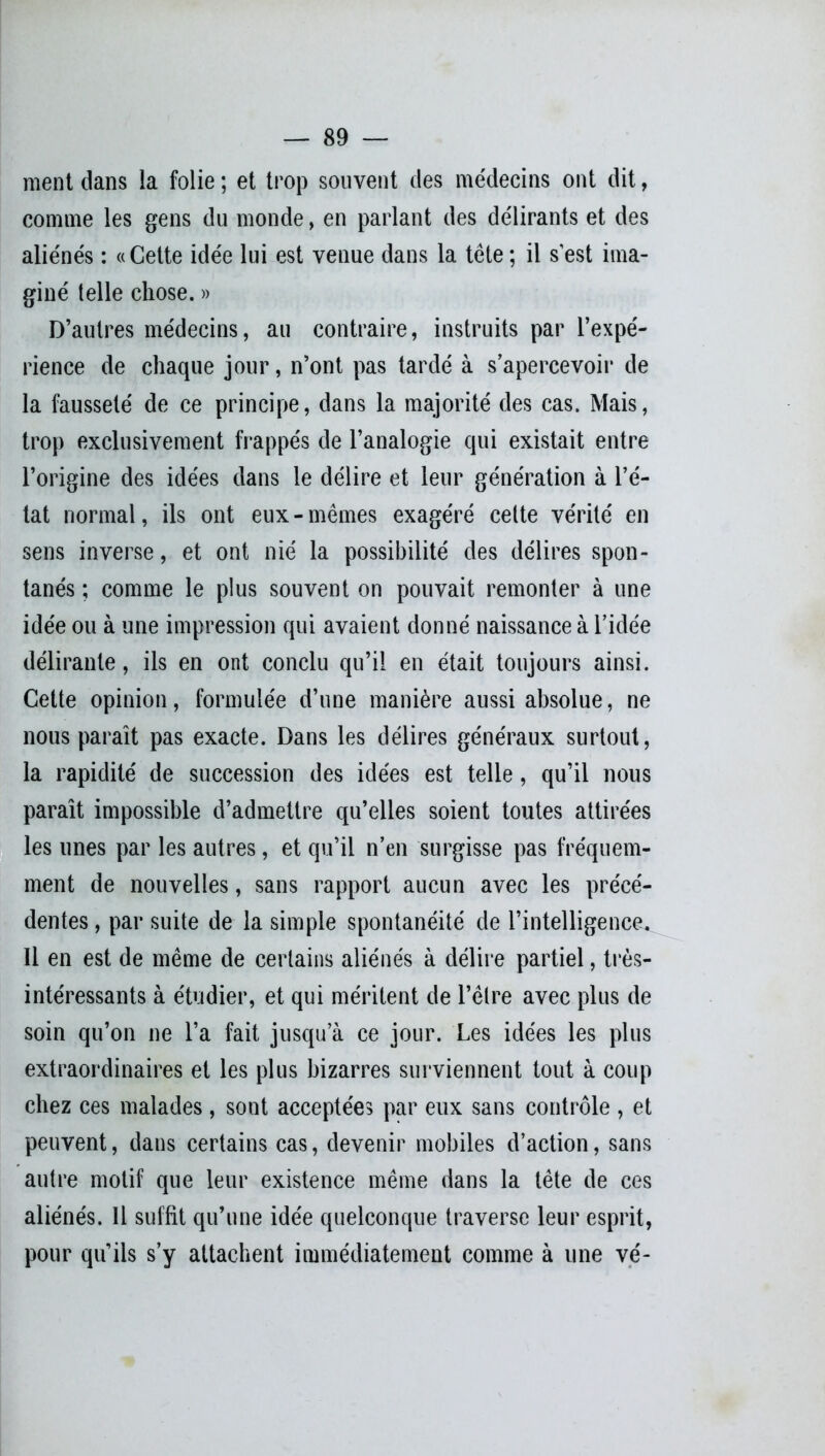 ment dans la folie ; et trop souvent des médecins ont dit, comme les gens du monde, en parlant des délirants et des aliénés : «Cette idée lui est venue dans la tête ; il s’est ima- giné telle chose. » D’autres médecins, au contraire, instruits par l’expé- rience de chaque jour, n’ont pas tardé à s’apercevoir de la fausseté de ce principe, dans la majorité des cas. Mais, trop exclusivement frappés de l’analogie qui existait entre l’origine des idées dans le délire et leur génération à l’é- tat normal, ils ont eux-mêmes exagéré celte vérité en sens inverse, et ont nié la possibilité des délires spon- tanés ; comme le plus souvent on pouvait remonter à une idée ou à une impression qui avaient donné naissance à l’idée délirante, ils en ont conclu qu’il en était toujours ainsi. Cette opinion, formulée d’une manière aussi absolue, ne nous paraît pas exacte. Dans les délires généraux surtout, la rapidité de succession des idées est telle, qu’il nous paraît impossible d’admettre qu’elles soient toutes attirées les unes par les autres, et qu’il n’en surgisse pas fréquem- ment de nouvelles, sans rapport aucun avec les précé- dentes , par suite de la simple spontanéité de l’intelligence. Il en est de même de certains aliénés à délire partiel, très- intéressants à étudier, et qui méritent de l’être avec plus de soin qu’on ne l’a fait jusqu’à ce jour. Les idées les plus extraordinaires et les plus bizarres surviennent tout à coup chez ces malades, sont acceptées par eux sans contrôle , et peuvent, dans certains cas, devenir mobiles d’action, sans autre motif que leur existence même dans la tête de ces aliénés. Il suffît qu’une idée quelconque traverse leur esprit, pour qu’ils s’y attachent immédiatement comme à une vé-