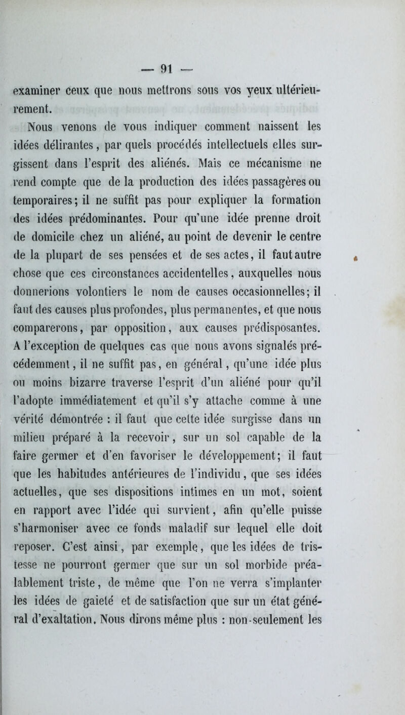 examiner ceux que nous mettrons sous vos yeux ultérieu- rement. Nous venons de vous indiquer comment naissent les idées délirantes, par quels procédés intellectuels elles sur- gissent dans l’esprit des aliénés. Mais ce mécanisme ne rend compte que de la production des idées passagères ou temporaires; il ne suffit pas pour expliquer la formation des idées prédominantes. Pour qu’une idée prenne droit de domicile chez un aliéné, au point de devenir le centre de la plupart de ses pensées et de ses actes, il faut autre chose que ces circonstances accidentelles, auxquelles nous donnerions volontiers le nom de causes occasionnelles; il faut des causes plus profondes, plus permanentes, et que nous comparerons, par opposition, aux causes prédisposantes. A l’exception de quelques cas que nous avons signalés pré- cédemment , il ne suffit pas, en général, qu’une idée plus ou moins bizarre traverse l’esprit d’un aliéné pour qu’il l’adopte immédiatement et qu’il s’y attache comme à une vérité démontrée : il faut que cette idée surgisse dans un milieu préparé à la recevoir, sur un sol capable de la faire germer et d’en favoriser le développement; il faut que les habitudes antérieures de l’individu, que ses idées actuelles, que ses dispositions intimes en un mot, soient en rapport avec l’idée qui survient, afin qu’elle puisse s’harmoniser avec ce fonds maladif sur lequel elle doit reposer. C’est ainsi, par exemple, que les idées de tris- tesse ne pourront germer que sur un sol morbide préa- lablement triste, de même que l’on ne verra s’implanter les idées de gaieté et de satisfaction que sur un état géné- ral d’exaltation. Nous dirons même plus : non-seulement les