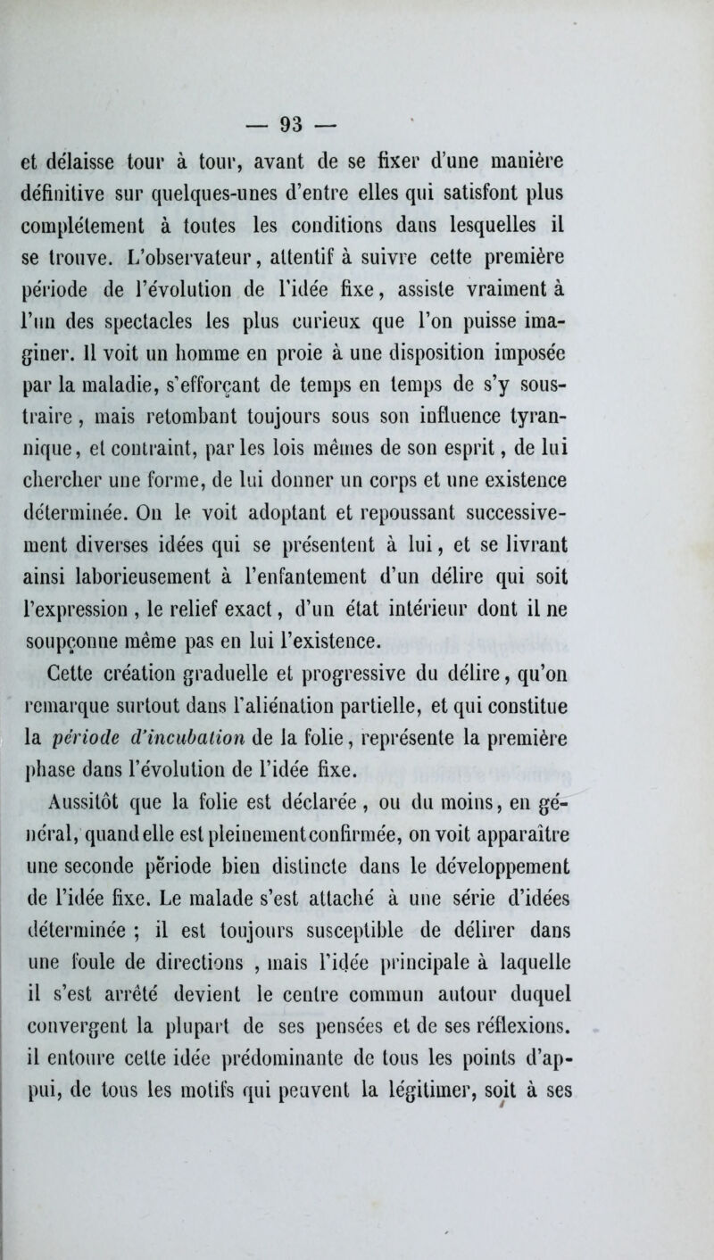 et délaisse tour à tour, avant de se fixer d’une manière définitive sur quelques-unes d’entre elles qui satisfont plus complètement à toutes les conditions dans lesquelles il se trouve. L’observateur, attentif à suivre cette première période de l’évolution de l’idée fixe, assiste vraiment à l’un des spectacles les plus curieux que l’on puisse ima- giner. 11 voit un homme en proie à une disposition imposée par la maladie, s’efforçant de temps en temps de s’y sous- traire , mais retombant toujours sous son influence tyran- nique, et contraint, par les lois mêmes de son esprit, de lui chercher une forme, de lui donner un corps et une existence déterminée. On le voit adoptant et repoussant successive- ment diverses idées qui se présentent à lui, et se livrant ainsi laborieusement à l’enfantement d’un délire qui soit l’expression , le relief exact, d’un état intérieur dont il ne soupçonne même pas en lui l’existence. Cette création graduelle et progressive du délire, qu’on remarque surtout dans l’aliénation partielle, et qui constitue la période d'incubation de la folie, représente la première phase dans l’évolution de l’idée fixe. Aussitôt que la folie est déclarée , ou du moins, en gé- néral, quand elle est pleinement confirmée, on voit apparaître une seconde période bien distincte dans le développement de l’idée fixe. Le malade s’est attaché à une série d’idées déterminée ; il est toujours susceptible de délirer dans une foule de directions , mais l’idée principale à laquelle il s’est arrêté devient le centre commun autour duquel convergent la plupart de ses pensées et de ses réflexions, il entoure cette idée prédominante de tous les points d’ap- pui, de tous les motifs qui peuvent la légitimer, soit à ses