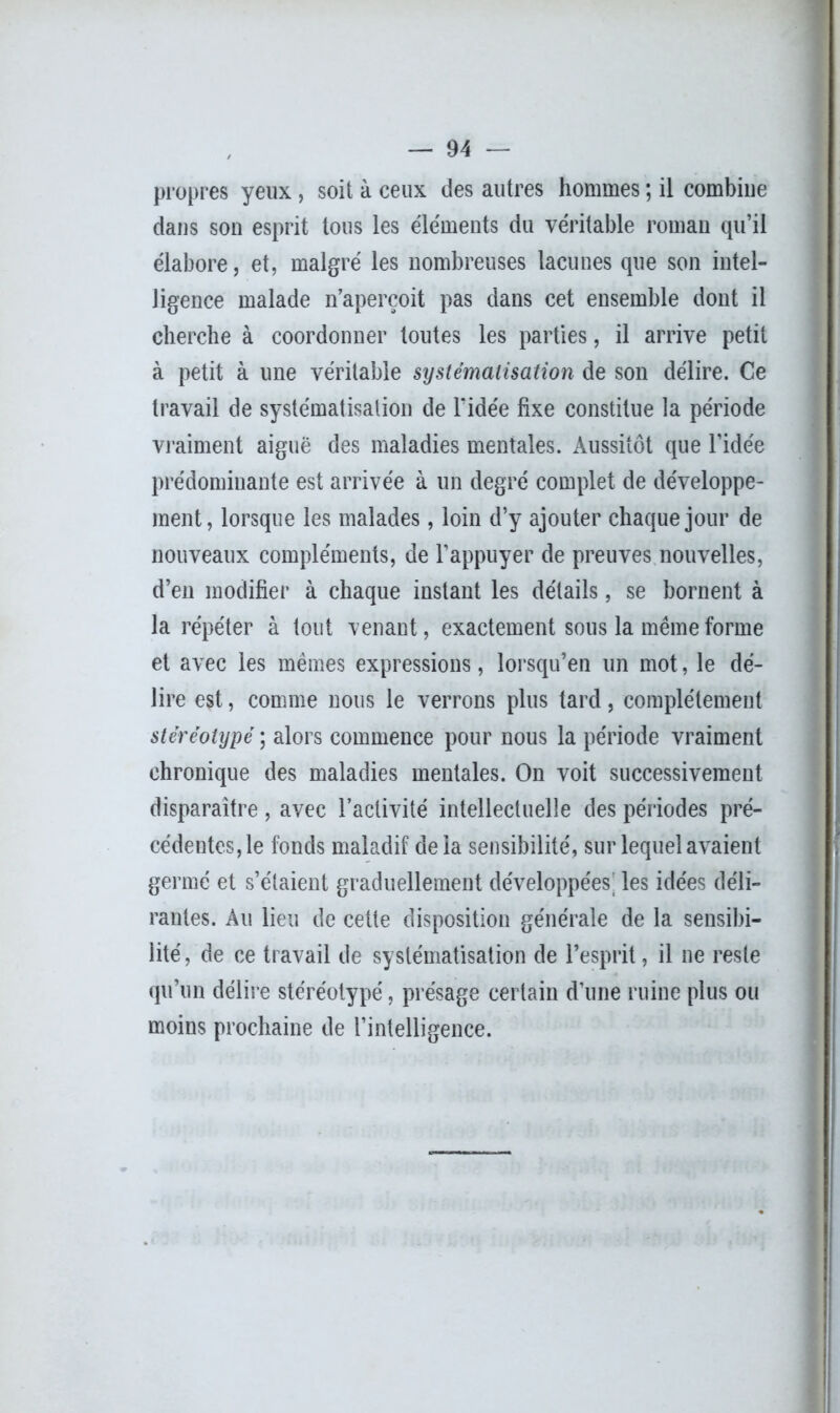 propres yeux , soit à ceux des autres hommes ; il combine dans son esprit tous les éléments du véritable roman qu’il élabore, et, malgré les nombreuses lacunes que son intel- ligence malade n’aperçoit pas dans cet ensemble dont il cherche à coordonner toutes les parties, il arrive petit à petit à une véritable systématisation de son délire. Ce travail de systématisation de l'idée fixe constitue la période vraiment aiguë des maladies mentales. Aussitôt que l’idée prédominante est arrivée à un degré complet de développe- ment, lorsque les malades, loin d’y ajouter chaque jour de nouveaux compléments, de l’appuyer de preuves nouvelles, d’en modifier à chaque instant les détails, se bornent à la répéter à tout venant, exactement sous la même forme et avec les mêmes expressions, lorsqu’en un mot, le dé- lire est, comme nous le verrons plus tard, complètement stéréotypé ; alors commence pour nous la période vraiment chronique des maladies mentales. On voit successivement disparaître , avec l’activité intellectuelle des périodes pré- cédentes, le fonds maladif de la sensibilité, sur lequel avaient germé et s’étaient graduellement développées: les idées déli- rantes. Au lieu de cette disposition générale de la sensibi- lité, de ce travail de systématisation de l’esprit, il ne reste qu’un délire stéréotypé, présage certain d’une ruine plus ou moins prochaine de l’intelligence.