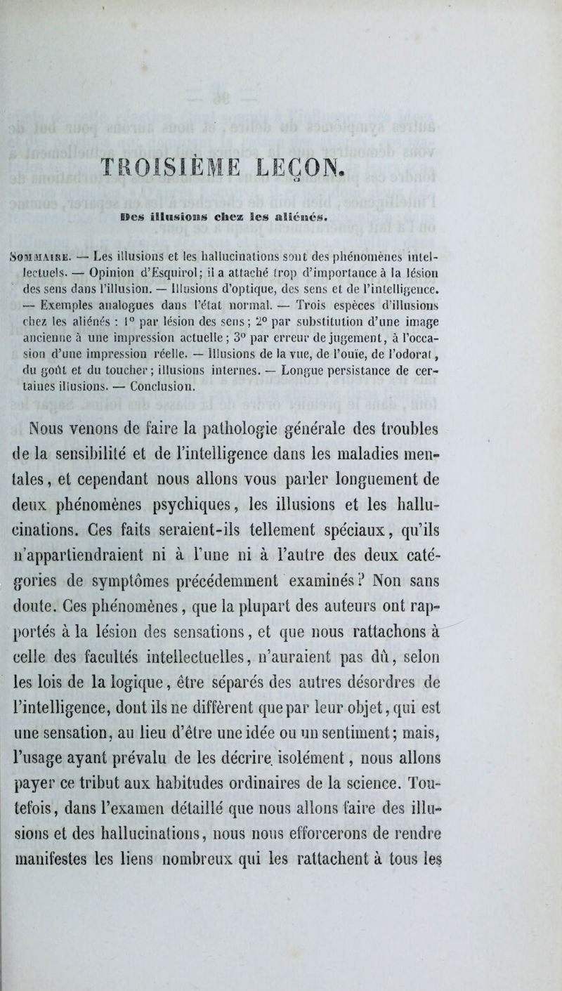 TROISIÈME LEÇON. lïcs illusioiBS chez les alicucs. Sommaire. — Les illusions et les hallucinations sont des phénomènes intel- lectuels. — Opinion d’Esquirol; lia attaché trop d’importance à la lésion des sens dans l’illusion. — Illusions d’optique, des sens et de l’intelligence. — Exemples analogues dans l’état normal. — Trois espèces d’illusions chez les aliénés : 1° par lésion des sens; ‘2° par substitution cl’une image ancienne à une impression actuelle ; 3° par erreur de jugement, à l’occa- sion d’une impression réelle. — Illusions de la vue, de l’ouïe, de l’odoral, du goût et du toucher; illusions internes. — Longue persistance de cer- taines illusions. — Conclusion. Nous venons de faire la pathologie générale des troubles de la sensibilité et de l’intelligence dans les maladies men- tales , et cependant nous allons vous parler longuement de deux phénomènes psychiques, les illusions et les hallu- cinations. Ces faits seraient-ils tellement spéciaux, qu’ils n’appartiendraient ni à l’une ni à l’autre des deux caté- gories de symptômes précédemment examinés ? Non sans doute. Ces phénomènes, que la plupart des auteurs ont rap- portés à la lésion des sensations, et que nous rattachons à celle des facultés intellectuelles, n’auraient pas dû, selon les lois de la logique, être séparés des autres désordres de l’intelligence, dont ils ne diffèrent que par leur objet, qui est une sensation, au lieu d’être une idée ou un sentiment; mais, l’usage ayant prévalu de les décrire isolément, nous allons payer ce tribut aux habitudes ordinaires de la science. Tou- tefois, dans l’examen détaillé que nous allons faire des illu- sions et des hallucinations, nous nous efforcerons de rendre manifestes les liens nombreux qui les rattachent à tous les