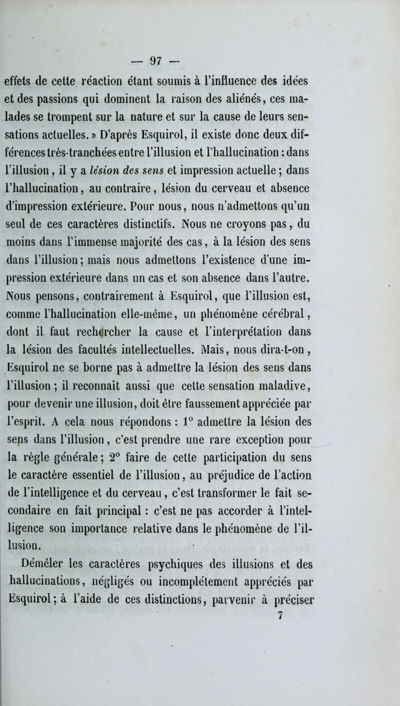 effets de cette réaction étant soumis à l’influence des idées et des passions qui dominent la raison des aliénés, ces ma- lades se trompent sur la nature et sur la cause de leurs sen- sations actuelles. » D’après Esquirol, il existe donc deux dif- férences très-tranchées entre l’illusion et l’hallucination : dans l’illusion, il y a lésion des sens et impression actuelle ; dans l’hallucination, au contraire, lésion du cerveau et absence d’impression extérieure. Pour nous, nous n’admettons qu’un seul de ces caractères distinctifs. Nous ne croyons pas, du moins dans l’immense majorité des cas, à la lésion des sens dans l’illusion ; mais nous admettons l’existence d’une im- pression extérieure dans un cas et son absence dans l’autre. Nous pensons, contrairement à Esquirol, que l’illusion est, comme l’hallucination elle-même, un phénomène cérébral, dont il faut rechercher la cause et l’interprétation dans la lésion des facultés intellectuelles. Mais, nous dira-t-on, Esquirol ne se borne pas à admettre la lésion des sens dans l’illusion ; il reconnaît aussi que cette sensation maladive, pour devenir une illusion, doit être faussement appréciée par l’esprit. A cela nous répondons : 1° admettre la lésion des sens dans l’illusion, c’est prendre une rare exception pour la règle générale ; 2° faire de cette participation du sens le caractère essentiel de l’illusion, au préjudice de l’action de l’intelligence et du cerveau , c’est transformer le fait se- condaire en fait principal : c’est ne pas accorder à l’intel- ligence son importance relative dans le phénomène de l’il- lusion. Démêler les caractères psychiques des illusions et des hallucinations, négligés ou incomplètement appréciés par Esquirol; à l’aide de ces distinctions, parvenir à préciser 7