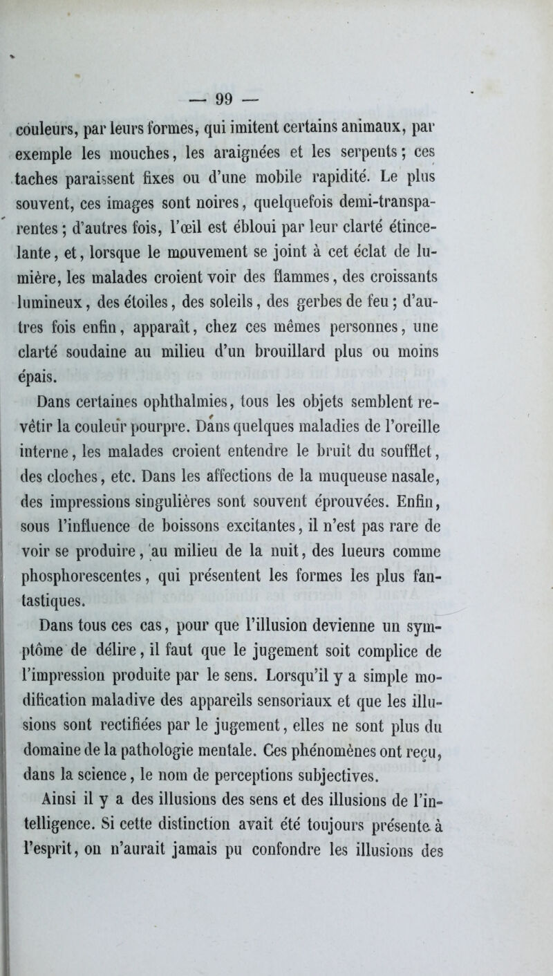 couleurs, par leurs formes, qui imitent certains animaux, par exemple les mouches, les araignées et les serpents; ces taches paraissent fixes ou d’une mobile rapidité. Le plus souvent, ces images sont noires, quelquefois demi-transpa- rentes ; d’autres fois, l’œil est ébloui par leur clarté étince- lante , et, lorsque le mouvement se joint à cet éclat de lu- mière, les malades croient voir des flammes, des croissants lumineux, des étoiles, des soleils, des gerbes de feu ; d’au- tres fois enfin, apparaît, chez ces mêmes personnes, une clarté soudaine au milieu d’un brouillard plus ou moins épais. Dans certaines ophthalmies, tous les objets semblent re- vêtir la couleur pourpre. Dans quelques maladies de l’oreille interne, les malades croient entendre le bruit du soufflet, des cloches, etc. Dans les affections de la muqueuse nasale, des impressions singulières sont souvent éprouvées. Enfin, sous l’influence de boissons excitantes, il n’est pas rare de voir se produire, au milieu de la nuit, des lueurs comme phosphorescentes, qui présentent les formes les plus fan- tastiques. Dans tous ces cas, pour que l’illusion devienne un sym- ptôme de délire, il faut que le jugement soit complice de l’impression produite par le sens. Lorsqu’il y a simple mo- dification maladive des appareils sensoriaux et que les illu- sions sont rectifiées par le jugement, elles ne sont plus du domaine de la pathologie mentale. Ces phénomènes ont reçu, dans la science, le nom de perceptions subjectives. Ainsi il y a des illusions des sens et des illusions de l’in- telligence. Si cette distinction avait été toujours présente à l’esprit, on n’aurait jamais pu confondre les illusions des