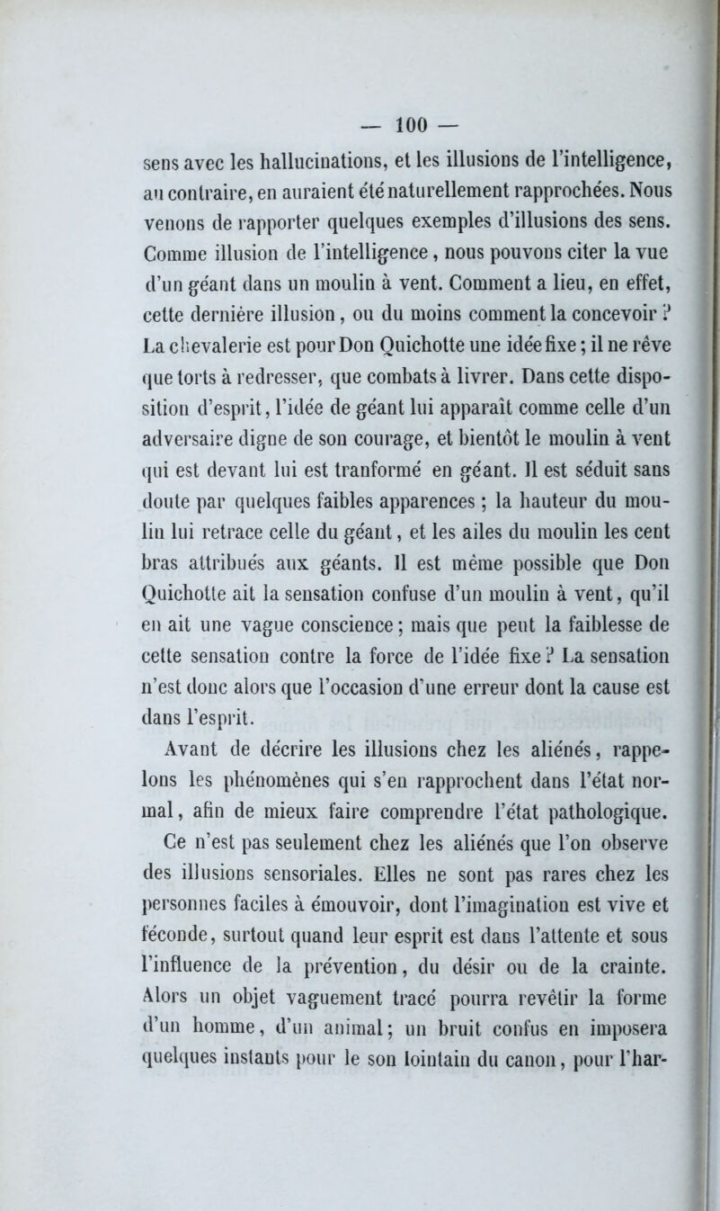 sens avec les hallucinations, et les illusions de l’intelligence, au contraire, en auraient été naturellement rapprochées. Nous venons de rapporter quelques exemples d’illusions des sens. Comme illusion de l’intelligence, nous pouvons citer la vue d’un géant dans un moulin à vent. Comment a lieu, en effet, cette dernière illusion, ou du moins comment la concevoir ? La chevalerie est pour Don Quichotte une idée fixe ; il ne rêve que torts à redresser, que combats à livrer. Dans cette dispo- sition d’esprit, l’idée de géant lui apparaît comme celle d’un adversaire digne de son courage, et bientôt le moulin à vent qui est devant lui est tranformé en géant. Il est séduit sans doute par quelques faibles apparences ; la hauteur du mou- lin lui retrace celle du géant, et les ailes du moulin les cent bras attribués aux géants. 11 est même possible que Don Quichotte ait la sensation confuse d’un moulin à vent, qu’il en ait une vague conscience; mais que peut la faiblesse de cette sensation contre la force de l’idée fixe ? La sensation n’est donc alors que l’occasion d’une erreur dont la cause est dans l’esprit. Avant de décrire les illusions chez les aliénés, rappe- lons les phénomènes qui s’en rapprochent dans l’état nor- mal, afin de mieux faire comprendre l’état pathologique. Ce n’est pas seulement chez les aliénés que l’on observe des illusions sensoriales. Elles ne sont pas rares chez les personnes faciles à émouvoir, dont l’imagination est vive et féconde, surtout quand leur esprit est dans l’attente et sous l’influence de la prévention, du désir ou de la crainte. Alors un objet vaguement tracé pourra revêtir la forme d’un homme, d’un animal; un bruit confus en imposera quelques instants pour le son lointain du canon, pour l’har-