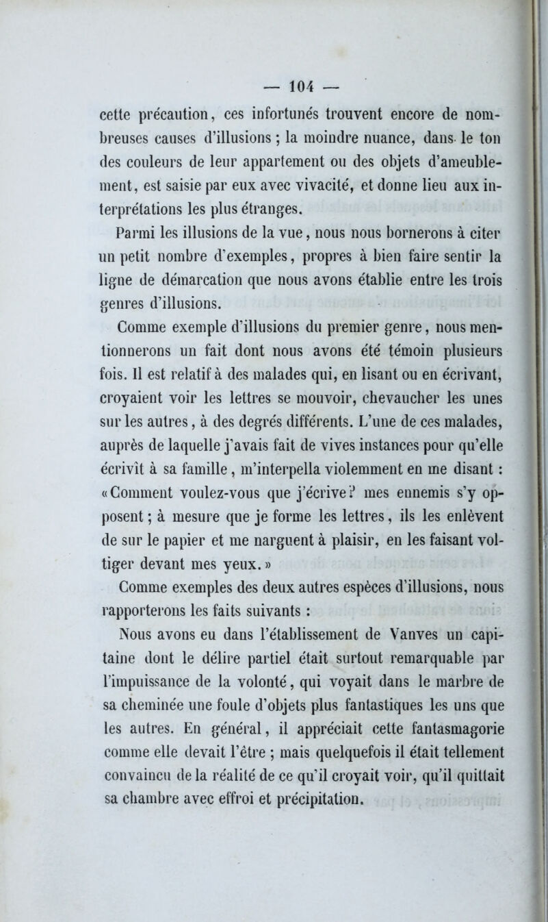 cette précaution, ces infortunés trouvent encore de nom- breuses causes d’illusions ; la moindre nuance, dans- le ton des couleurs de leur appartement ou des objets d’ameuble- ment, est saisie par eux avec vivacité, et donne lieu aux in- terprétations les plus étranges. Parmi les illusions de la vue, nous nous bornerons à citer un petit nombre d’exemples, propres à bien faire sentir la ligne de démarcation que nous avons établie entre les trois genres d’illusions. Comme exemple d’illusions du premier genre, nous men- tionnerons un fait dont nous avons été témoin plusieurs fois. Il est relatif à des malades qui, en lisant ou en écrivant, croyaient voir les lettres se mouvoir, chevaucher les unes sur les autres, à des degrés différents. L’une de ces malades, auprès de laquelle j’avais fait de vives instances pour qu’elle écrivît à sa famille, m’interpella violemment en me disant : «Comment voulez-vous que j’écrive? mes ennemis s’y op- posent ; à mesure que je forme les lettres, ils les enlèvent de sur le papier et me narguent à plaisir, en les faisant vol- tiger devant mes yeux. » Comme exemples des deux autres espèces d’illusions, nous rapporterons les faits suivants : Nous avons eu dans l’établissement de Vanves un capi- taine dont le délire partiel était surtout remarquable par l’impuissance de la volonté, qui voyait dans le marbre de sa cheminée une foule d’objets plus fantastiques les uns que les autres. En général, il appréciait cette fantasmagorie comme elle devait l’être ; mais quelquefois il était tellement convaincu de la réalité de ce qu’il croyait voir, qu’il quittait sa chambre avec effroi et précipitation.