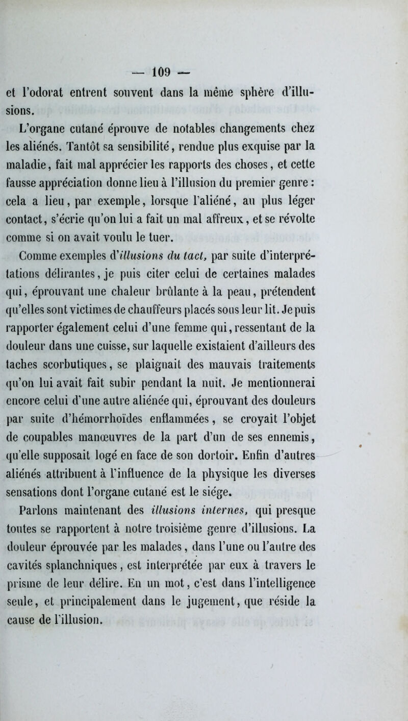 et l’odorat entrent souvent dans la même sphère d’illu- sions. L’organe cutané éprouve de notables changements chez les aliénés. Tantôt sa sensibilité, rendue plus exquise par la maladie, fait mal apprécier les rapports des choses, et cette fausse appréciation donne lieu à l’illusion du premier genre : cela a lieu, par exemple, lorsque l’aliéné, au plus léger contact, s’écrie qu’on lui a fait un mal affreux, et se révolte comme si on avait voulu le tuer. Gomme exemples illusions du tact, par suite d’interpré- tations délirantes, je puis citer celui de certaines malades qui, éprouvant une chaleur brûlante à la peau, prétendent qu’elles sont victimes de chauffeurs placés sous leur lit. Je puis rapporter également celui d’une femme qui, ressentant de la douleur dans une cuisse, sur laquelle existaient d’ailleurs des taches scorbutiques, se plaignait des mauvais traitements qu’on lui avait fait subir pendant la nuit. Je mentionnerai encore celui d’une autre aliénée qui, éprouvant des douleurs par suite d’hémorrhoïdes enflammées, se croyait l’objet de coupables manœuvres de la part d’un de ses ennemis, quelle supposait logé en face de son dortoir. Enfin d’autres aliénés attribuent à l’influence de la physique les diverses sensations dont l’organe cutané est le siège. Parlons maintenant des illusions internes, qui presque toutes se rapportent à notre troisième genre d’illusions. La douleur éprouvée par les malades, dans l’une ou l’autre des cavités splanchniques, est interprétée par eux à travers le prisme de leur délire. En un mot, c’est dans l’intelligence seule, et principalement dans le jugement, que réside la cause de l’illusion.