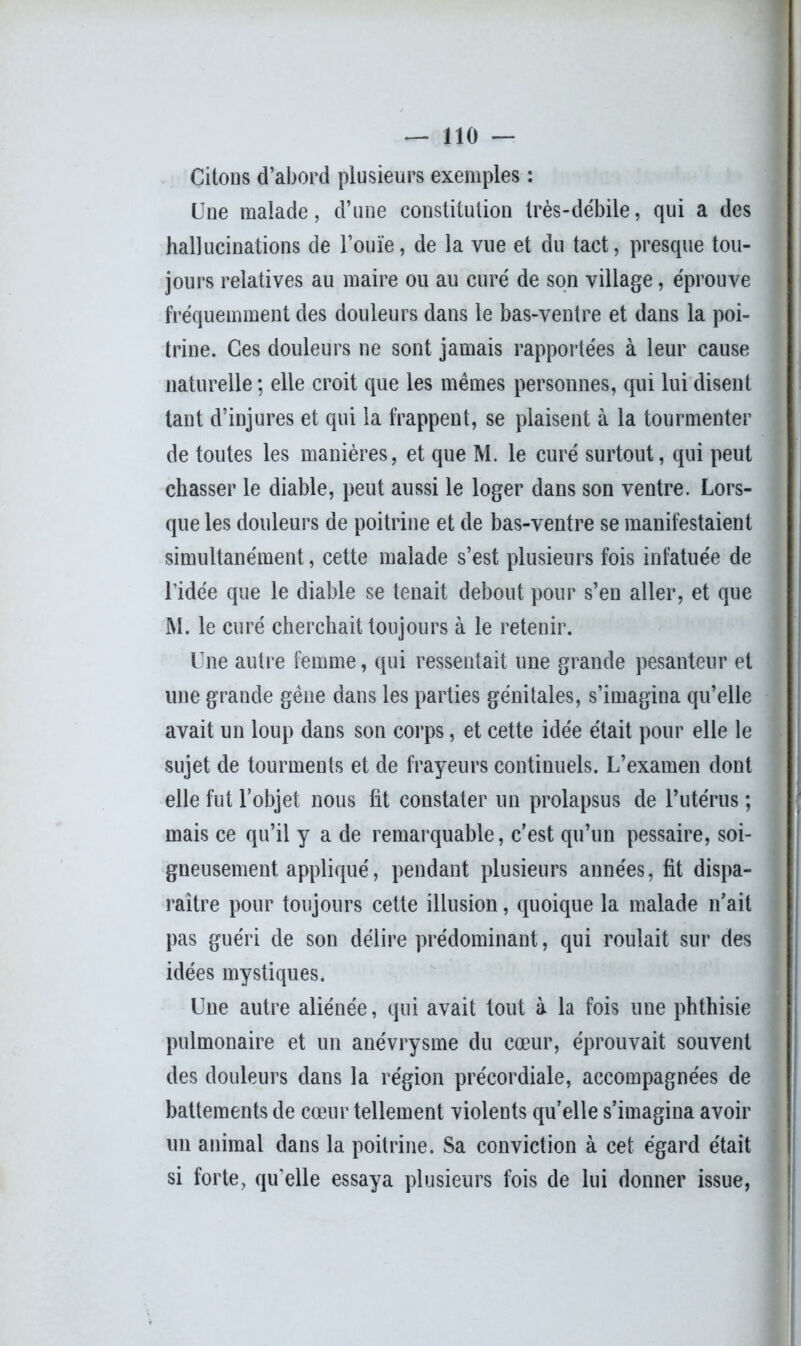 Citons d’abord plusieurs exemples : Une malade, d’une constitution très-débile, qui a des hallucinations de l’ouïe, de la vue et du tact, presque tou- jours relatives au maire ou au curé de son village, éprouve fréquemment des douleurs dans le bas-ventre et dans la poi- trine. Ces douleurs ne sont jamais rapportées à leur cause naturelle; elle croit que les mêmes personnes, qui lui disent tant d’injures et qui la frappent, se plaisent à la tourmenter de toutes les manières, et que M. le curé surtout, qui peut chasser le diable, peut aussi le loger dans son ventre. Lors- que les douleurs de poitrine et de bas-ventre se manifestaient simultanément, cette malade s’est plusieurs fois infatuée de l’idée que le diable se tenait debout pour s’en aller, et que M. le curé cherchait toujours à le retenir. Une autre femme, qui ressentait une grande pesanteur et une grande gêne dans les parties génitales, s’imagina qu’elle avait un loup dans son corps, et cette idée était pour elle le sujet de tourments et de frayeurs continuels. L’examen dont elle fut l’objet nous lit constater un prolapsus de l’utérus ; mais ce qu’il y a de remarquable, c’est qu’un pessaire, soi- gneusement appliqué, pendant plusieurs années, fit dispa- raître pour toujours cette illusion, quoique la malade n’ait pas guéri de son délire prédominant, qui roulait sur des idées mystiques. Une autre aliénée, qui avait tout à la fois une phthisie pulmonaire et un anévrysme du cœur, éprouvait souvent des douleurs dans la région précordiale, accompagnées de battements de cœur tellement violents qu’elle s’imagina avoir un animal dans la poitrine. Sa conviction à cet égard était si forte, qu'elle essaya plusieurs fois de lui donner issue,