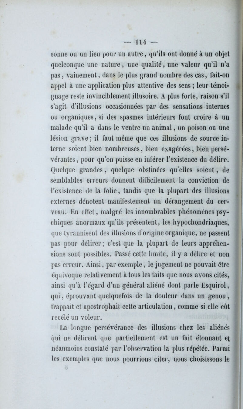 sonne ou un lieu pour un autre, qu’ils ont donné à un objet quelconque une nature, une qualité, une valeur qu’il n’a pas, vainement, dans le plus grand nombre des cas, fait-on appel à une application plus attentive des sens ; leur témoi- gnage reste invinciblement illusoire. A plus forte, raison s’il s’agit d’illusions occasionnées par des sensations internes ou organiques, si des spasmes intérieurs font croire à un malade qu’il a dans le ventre un animal, un poison ou une lésion grave ; il faut même que ces illusions de source in- terne soient bien nombreuses, bien exagérées, bien persé- vérantes , pour qu’on puisse en inférer l’existence du délire. Quelque grandes, quelque obstinées qu’elles soient, de semblables erreurs donnent difficilement la conviction de l’existence de la folie, tandis que la plupart des illusions externes dénotent manifestement un dérangement du cer- veau. En effet, malgré les innombrables phénomènes psy- chiques anormaux qu’ils présentent, les hypochondriaques, que tyrannisent des illusions d’origine organique, ne passent pas pour délirer; c’est que la plupart de leurs appréhen- sions sont possibles. Passé cette limite, il y a délire et non pas erreur. Ainsi, par exemple, le jugement ne pouvait être équivoque relativement à tous les faits que nous avons cités, ainsi qu’à l’égard d’un général aliéné dont parle Esquirol, qui, éprouvant quelquefois de la douleur dans un genou, frappait et apostrophait cette articulation, comme si elle eût recélé un voleur. La longue persévérance des illusions chez les aliénés qui ne délirent que partiellement est un fait étonnant et néanmoins constaté par l’observation la plus répétée. Parmi les exemples que nous pourrions citer, nous choisissons le