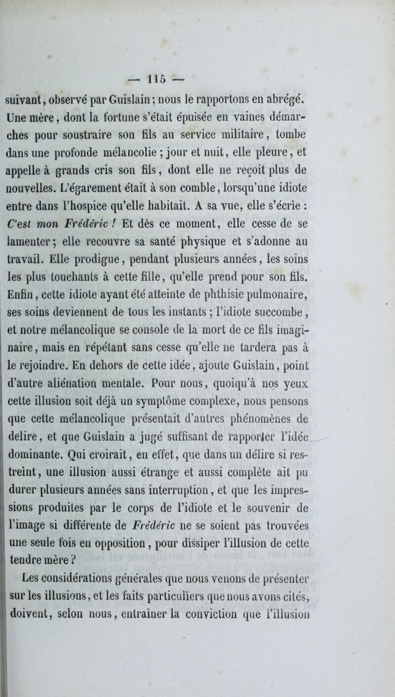 suivant, observé par Guislain ; nous le rapportons en abrégé. Une mère, dont la fortune s’était épuisée en vaines démar- ches pour soustraire son fils au service militaire, tombe dans une profonde mélancolie ; jour et nuit, elle pleure, et appelle à grands cris son fils, dont elle ne reçoit plus de nouvelles. L’égarement était à son comble, lorsqu’une idiote entre dans l’hospice qu’elle habitait. A sa vue, elle s’écrie : C'est mon Frédéric ! Et dès ce moment, elle cesse de se lamenter; elle recouvre sa santé physique et s’adonne au travail. Elle prodigue, pendant plusieurs années, les soins les plus touchants à cette fille, qu’elle prend pour son fils. Enfin, cette idiote ayant été atteinte de phthisie pulmonaire, ses soins deviennent de tous les instants ; l’idiote succombe, et notre mélancolique se console de la mort de ce fils imagi- naire , mais en répétant sans cesse qu’elle ne tardera pas à le rejoindre. En dehors de cette idée, ajoute Guislain, point d’autre aliénation mentale. Pour nous, quoiqu’à nos yeux cette illusion soit déjà un symptôme complexe, nous pensons ' que cette mélancolique présentait d’autres phénomènes de déliré, et que Guislain a jugé suffisant de rapporter l’idée dominante. Qui croirait, en effet, que dans un délire si res- treint, une illusion aussi étrange et aussi complète ait pu durer plusieurs années sans interruption, et que les impres- sions produites par le corps de l’idiote et le souvenir de l’image si différente de Frédéric ne se soient pas trouvées !une seule fois en opposition, pour dissiper l’illusion de cette tendre mère ? ILes considérations générales que nous venons de présenter sur les illusions, et les faits particuliers que nous avons cités, doivent, selon nous, entraîner la conviction que l’illusion