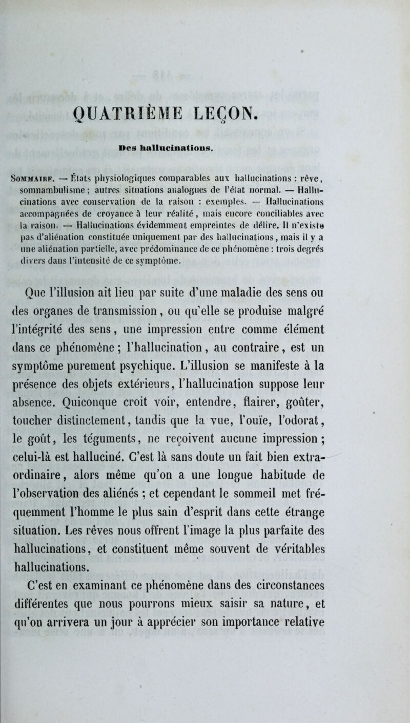 OUÀTRIÈME LEÇON. O Des hallucination*. Sommaire. — États physiologiques comparables aux hallucinations : rêve, somnambulisme ; autres situations analogues de l’état normal. — Hallu- cinations avec conservation de la raison : exemples. — Hallucinations accompagnées de croyance à leur réalité, mais encore conciliables avec la raison. — Hallucinations évidemment empreintes de délire. 11 n’existe pas d’aliénation constituée uniquement par des hallucinations, mais il y a une aliénation partielle, avec prédominance de ce phénomène : trois degrés divers dans l’intensité de ce symptôme. Que l’illusion ait lieu par suite d’une maladie des sens ou des organes de transmission, ou qu’elle se produise malgré l’intégrité des sens, une impression entre comme élément dans ce phénomène ; l’hallucination, au contraire, est un symptôme purement psychique. L’illusion se manifeste à la présence des objets extérieurs, l’hallucination suppose leur absence. Quiconque croit voir, entendre, flairer, goûter, toucher distinctement, tandis que la vue, l’ouïe, l’odorat, le goût, les téguments, ne reçoivent aucune impression ; celui-là est halluciné. C’est là sans doute un fait bien extra- ordinaire, alors même qu’on a une longue habitude de l’observation des aliénés ; et cependant le sommeil met fré- quemment l’homme le plus sain d’esprit dans cette étrange situation. Les rêves nous offrent l'image la plus parfaite des hallucinations, et constituent même souvent de véritables hallucinations. C’est en examinant ce phénomène dans des circonstances différentes que nous pourrons mieux saisir sa nature, et qu’on arrivera un jour à apprécier son importance relative