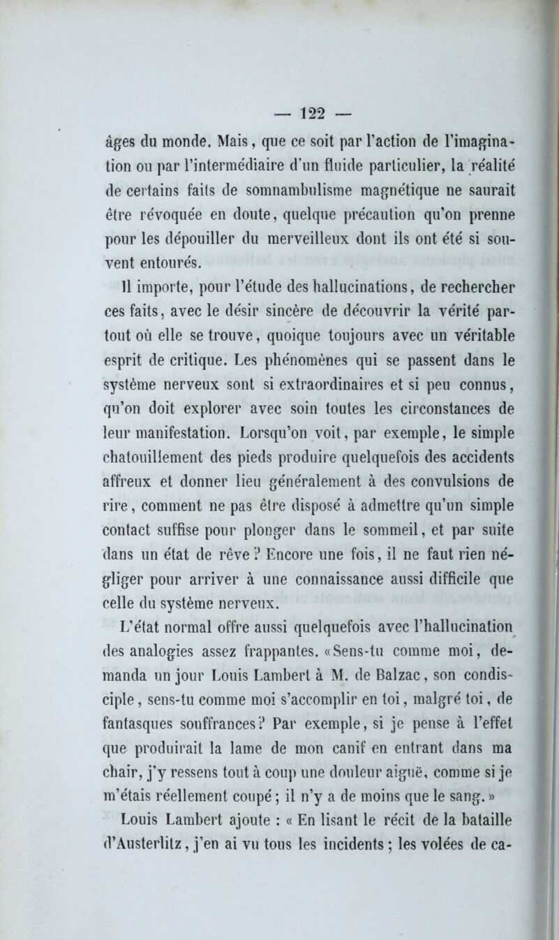 âges du monde. Mais, que ce soit par l’action de l’imagina- tion ou par l’intermédiaire d’un fluide particulier, la réalité de certains faits de somnambulisme magnétique ne saurait être révoquée en doute, quelque précaution qu’on prenne pour les dépouiller du merveilleux dont ils ont été si sou- vent entourés. Il importe, pour l’étude des hallucinations, de rechercher ces faits, avec le désir sincère de découvrir la vérité par- tout où elle se trouve, quoique toujours avec un véritable esprit de critique. Les phénomènes qui se passent dans le système nerveux sont si extraordinaires et si peu connus, qu’on doit explorer avec soin toutes les circonstances de leur manifestation. Lorsqu’on voit, par exemple, le simple chatouillement des pieds produire quelquefois des accidents affreux et donner lieu généralement à des convulsions de rire, comment ne pas être disposé à admettre qu’un simple contact suffise pour plonger dans le sommeil, et par suite dans un état de rêve ? Encore une fois, il ne faut rien né- gliger pour arriver à une connaissance aussi difficile que celle du système nerveux. L’état normal offre aussi quelquefois avec l’hallucination des analogies assez frappantes. «Sens-tu comme moi, de- manda un jour Louis Lambert à M. de Balzac, son condis- ciple , sens-tu comme moi s’accomplir en toi, malgré toi, de fantasques souffrances? Par exemple, si je pense à l’effet que produirait la lame de mon canif en entrant dans ma chair, j’y ressens tout à coup une douleur aiguë, comme si je m’étais réellement coupé ; il n’y a de moins que le sang. » Louis Lambert ajoute : « En lisant le récit de la bataille d’Austerlitz, j’en ai vu tous les incidents ; les volées de ca-