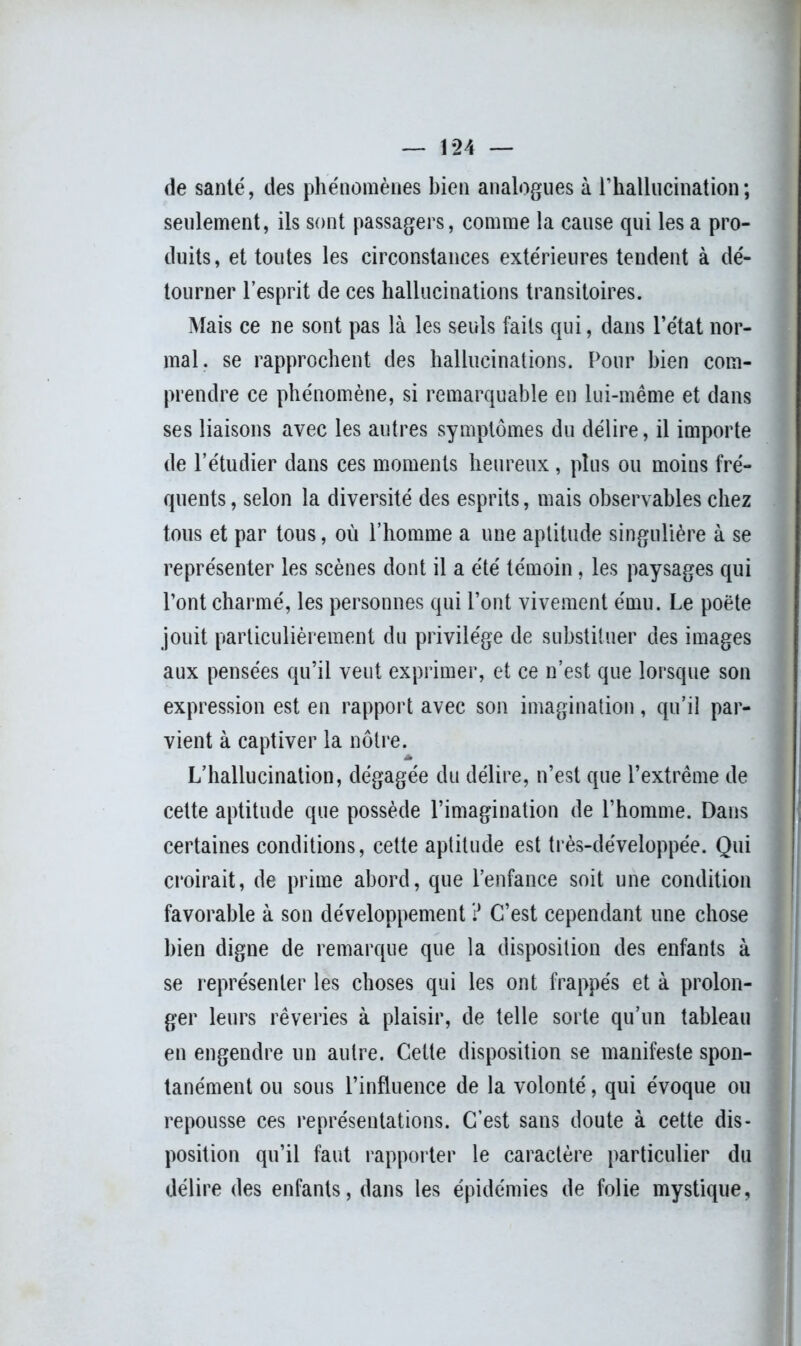 de santé, des phénomènes bien analogues à l’hallucination ; seulement, ils sont passagers, comme la cause qui les a pro- duits, et toutes les circonstances extérieures tendent à dé- tourner l’esprit de ces hallucinations transitoires. Mais ce ne sont pas là les seuls faits qui, dans l’état nor- mal. se rapprochent des hallucinations. Pour bien com- prendre ce phénomène, si remarquable en lui-même et dans ses liaisons avec les autres symptômes du délire, il importe de l’étudier dans ces moments heureux, plus ou moins fré- quents , selon la diversité des esprits, mais observables chez tous et par tous, où l’homme a une aptitude singulière à se représenter les scènes dont il a été témoin, les paysages qui l’ont charmé, les personnes qui l’ont vivement ému. Le poète jouit particulièrement du privilège de substituer des images aux pensées qu’il veut exprimer, et ce n’est que lorsque son expression est en rapport avec son imagination, qu’il par- vient à captiver la nôtre. L’hallucination, dégagée du délire, n’est que l’extrême de celte aptitude que possède l’imagination de l’homme. Dans certaines conditions, cette aptitude est très-développée. Qui croirait, de prime abord, que l’enfance soit une condition favorable à son développement ? C’est cependant une chose bien digne de remarque que la disposition des enfants à se représenter les choses qui les ont frappés et à prolon- ger leurs rêveries à plaisir, de telle sorte qu’un tableau en engendre un autre. Cette disposition se manifeste spon- tanément ou sous l’influence de la volonté, qui évoque ou repousse ces représentations. C’est sans doute à cette dis- position qu’il faut rapporter le caractère particulier du délire des enfants, dans les épidémies de folie mystique,