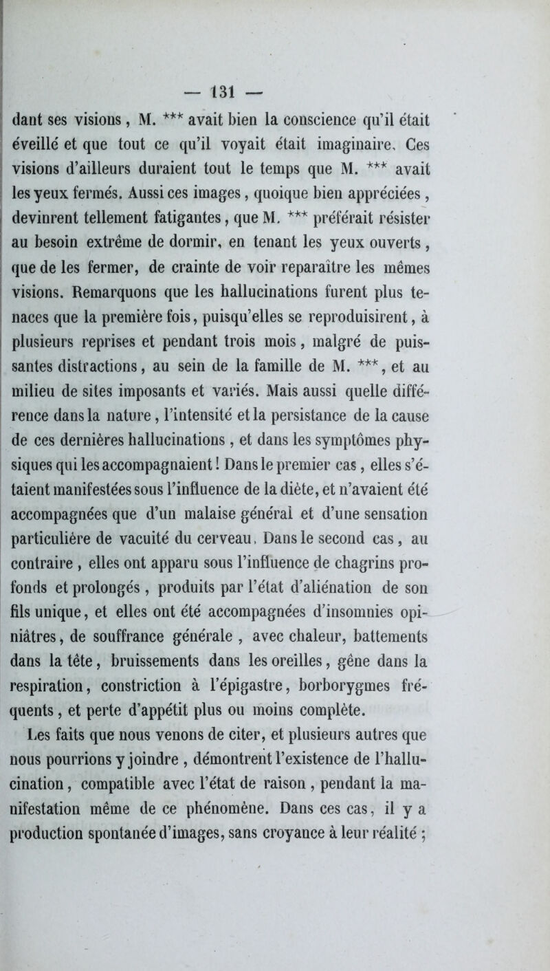 dant ses visions, M. *** avait bien la conscience qu’il était éveillé et que tout ce qu’il voyait était imaginaire. Ces visions d’ailleurs duraient tout le temps que M. *** avait les yeux fermés. Aussi ces images, quoique bien appréciées, devinrent tellement fatigantes, que M. *** préférait résister au besoin extrême de dormir, en tenant les yeux ouverts, que de les fermer, de crainte de voir reparaître les mêmes visions. Remarquons que les hallucinations furent plus te- naces que la première fois, puisqu’elles se reproduisirent, à plusieurs reprises et pendant trois mois, malgré de puis- santes distractions, au sein de la famille de M. ***, et au milieu de sites imposants et variés. Mais aussi quelle diffé- rence dans la nature, l’intensité et la persistance de la cause de ces dernières hallucinations, et dans les symptômes phy- siques qui les accompagnaient ! Dans le premier cas, elles s’é- taient manifestées sous l’influence de la diète, et n’avaient été accompagnées que d’un malaise générai et d’une sensation particulière de vacuité du cerveau, Dans le second cas, au contraire , elles ont apparu sous l’influence de chagrins pro- fonds et prolongés, produits par l’état d’aliénation de son fils unique, et elles ont été accompagnées d’insomnies opi- niâtres j de souffrance générale , avec chaleur, battements dans la tête, bruissements dans les oreilles, gêne dans la respiration, constriction à l’épigastre, borborygmes fré- quents , et perte d’appétit plus ou moins complète. Les faits que nous venons de citer, et plusieurs autres que nous pourrions y joindre , démontrent l’existence de l’hallu- cination , compatible avec l’état de raison , pendant la ma- nifestation même de ce phénomène. Dans ces cas, il y a production spontanée d’images, sans croyance à leur réalité ;