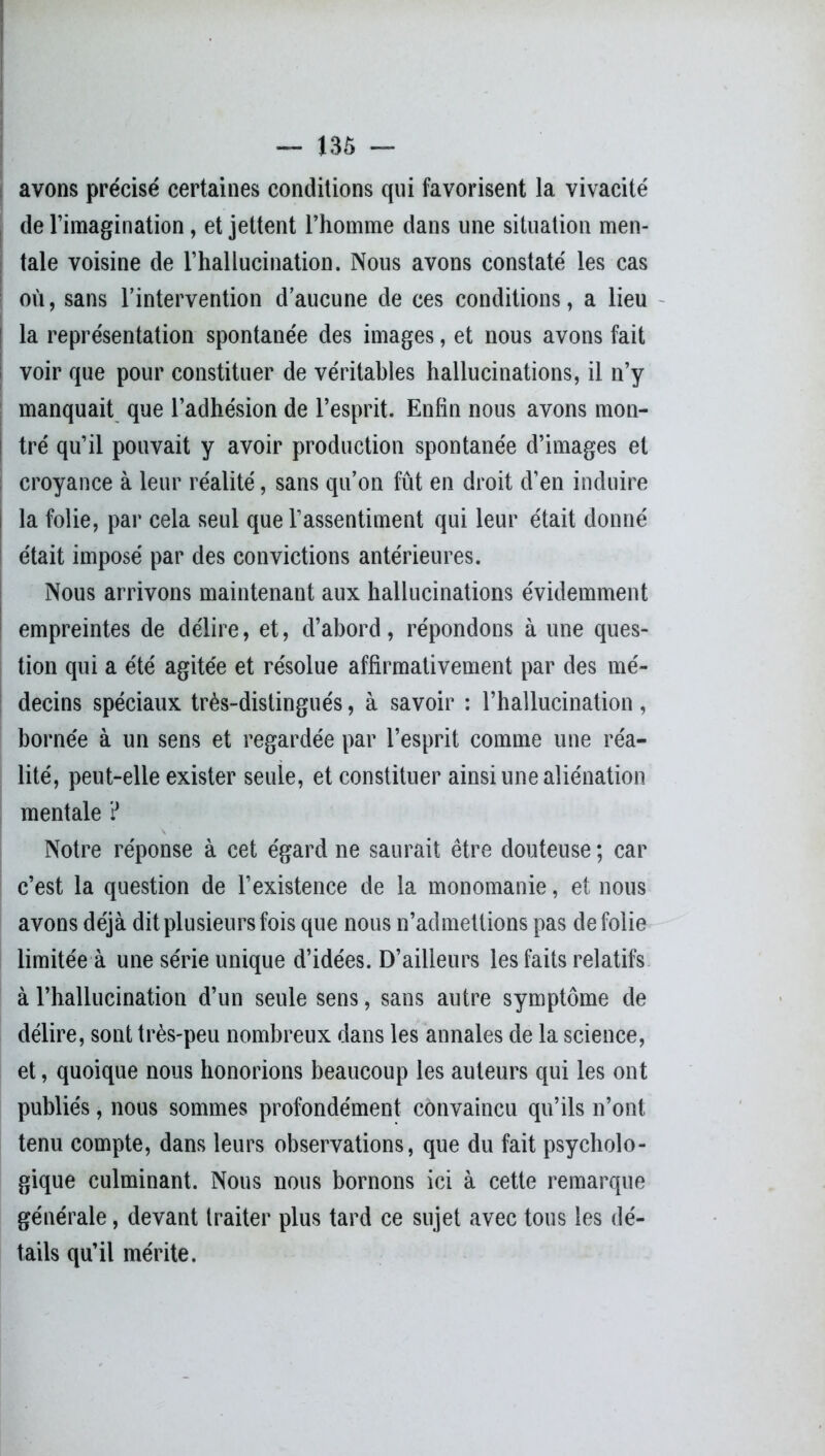 avons précisé certaines conditions qui favorisent la vivacité de l’imagination, et jettent l’homme dans une situation men- tale voisine de l’hallucination. Nous avons constaté les cas où, sans l’intervention d’aucune de ces conditions, a lieu la représentation spontanée des images, et nous avons fait voir que pour constituer de véritables hallucinations, il n’y manquait que l’adhésion de l’esprit. Enfin nous avons mon- tré qu’il pouvait y avoir production spontanée d’images et croyance à leur réalité, sans qu’on fût en droit d’en induire i la folie, par cela seul que l’assentiment qui leur était donné était imposé par des convictions antérieures. Nous arrivons maintenant aux hallucinations évidemment empreintes de délire, et, d’abord, répondons à une ques- tion qui a été agitée et résolue affirmativement par des mé- decins spéciaux très-distingués, à savoir : l’hallucination , bornée à un sens et regardée par l’esprit comme une réa- lité, peut-elle exister seule, et constituer ainsi une aliénation mentale ? Notre réponse à cet égard ne saurait être douteuse ; car c’est la question de l’existence de la monomanie, et nous avons déjà dit plusieurs fois que nous n’admettions pas de folie limitée à une série unique d’idées. D’ailleurs les faits relatifs à l’hallucination d’un seule sens, sans autre symptôme de délire, sont très-peu nombreux dans les annales de la science, et, quoique nous honorions beaucoup les auteurs qui les ont publiés, nous sommes profondément convaincu qu’ils n’ont tenu compte, dans leurs observations, que du fait psycholo- gique culminant. Nous nous bornons ici à cette remarque générale, devant traiter plus tard ce sujet avec tous les dé- tails qu’il mérite.