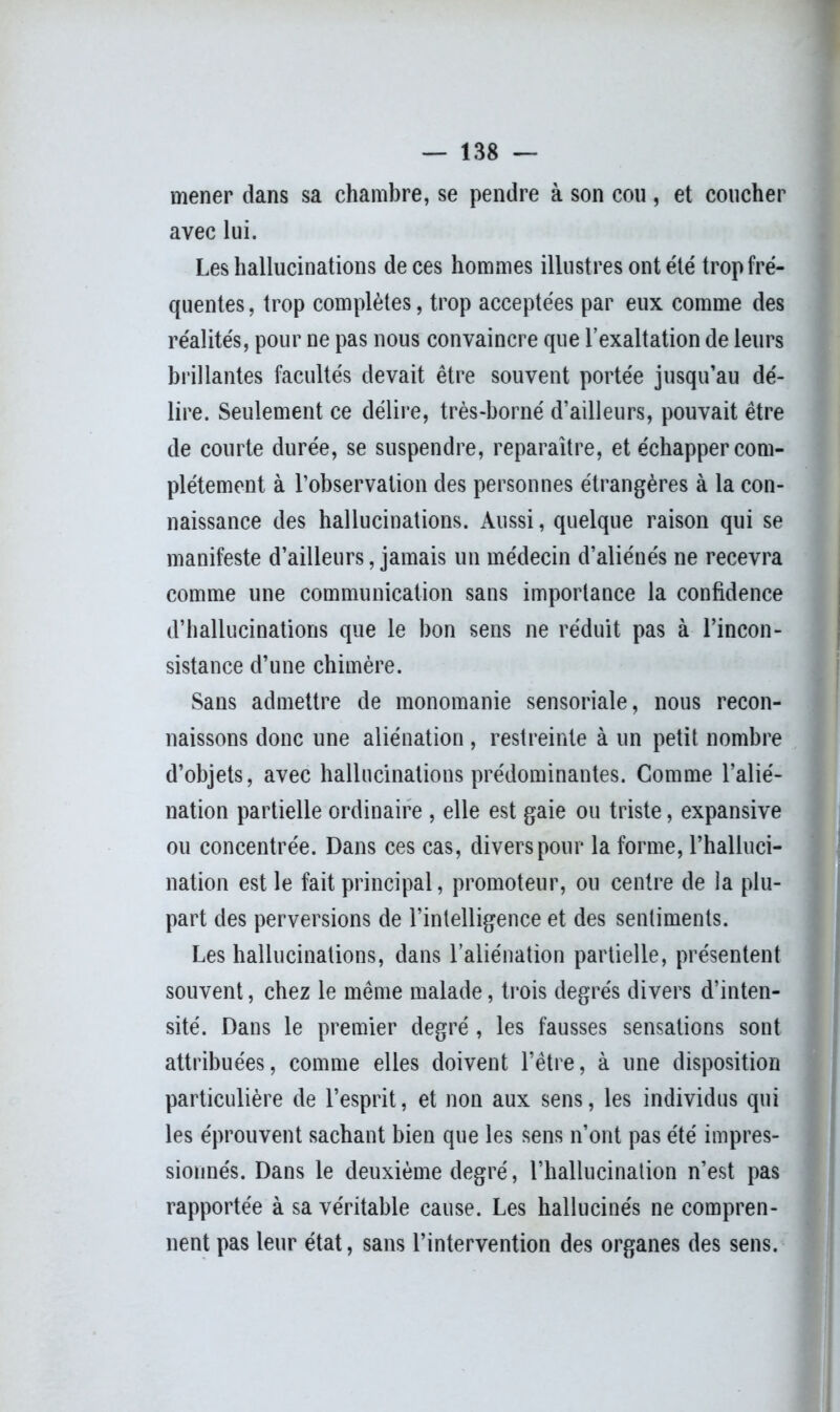 mener dans sa chambre, se pendre à son cou, et coucher avec lui. Les hallucinations de ces hommes illustres ont été trop fré- quentes , trop complètes, trop acceptées par eux comme des réalités, pour ne pas nous convaincre que l’exaltation de leurs brillantes facultés devait être souvent portée jusqu’au dé- lire. Seulement ce délire, très-borné d’ailleurs, pouvait être de courte durée, se suspendre, reparaître, et échapper com- plètement à l’observation des personnes étrangères à la con- naissance des hallucinations. Aussi, quelque raison qui se manifeste d’ailleurs, jamais un médecin d’aliénés ne recevra comme une communication sans importance la confidence d’hallucinations que le bon sens ne réduit pas à l’incon- sistance d’une chimère. Sans admettre de monoraanie sensoriale, nous recon- naissons donc une aliénation , restreinte à un petit nombre d’objets, avec hallucinations prédominantes. Comme l’alié- nation partielle ordinaire , elle est gaie ou triste, expansive ou concentrée. Dans ces cas, divers pour la forme, l’halluci- nation est le fait principal, promoteur, ou centre de la plu- part des perversions de l’intelligence et des sentiments. Les hallucinations, dans l’aliénation partielle, présentent souvent, chez le même malade, trois degrés divers d’inten- sité. Dans le premier degré , les fausses sensations sont attribuées, comme elles doivent l’être, à une disposition particulière de l’esprit, et non aux sens, les individus qui les éprouvent sachant bien que les sens n’ont pas été impres- sionnés. Dans le deuxième degré, l’hallucination n’est pas rapportée à sa véritable cause. Les hallucinés ne compren- nent pas leur état, sans l’intervention des organes des sens.