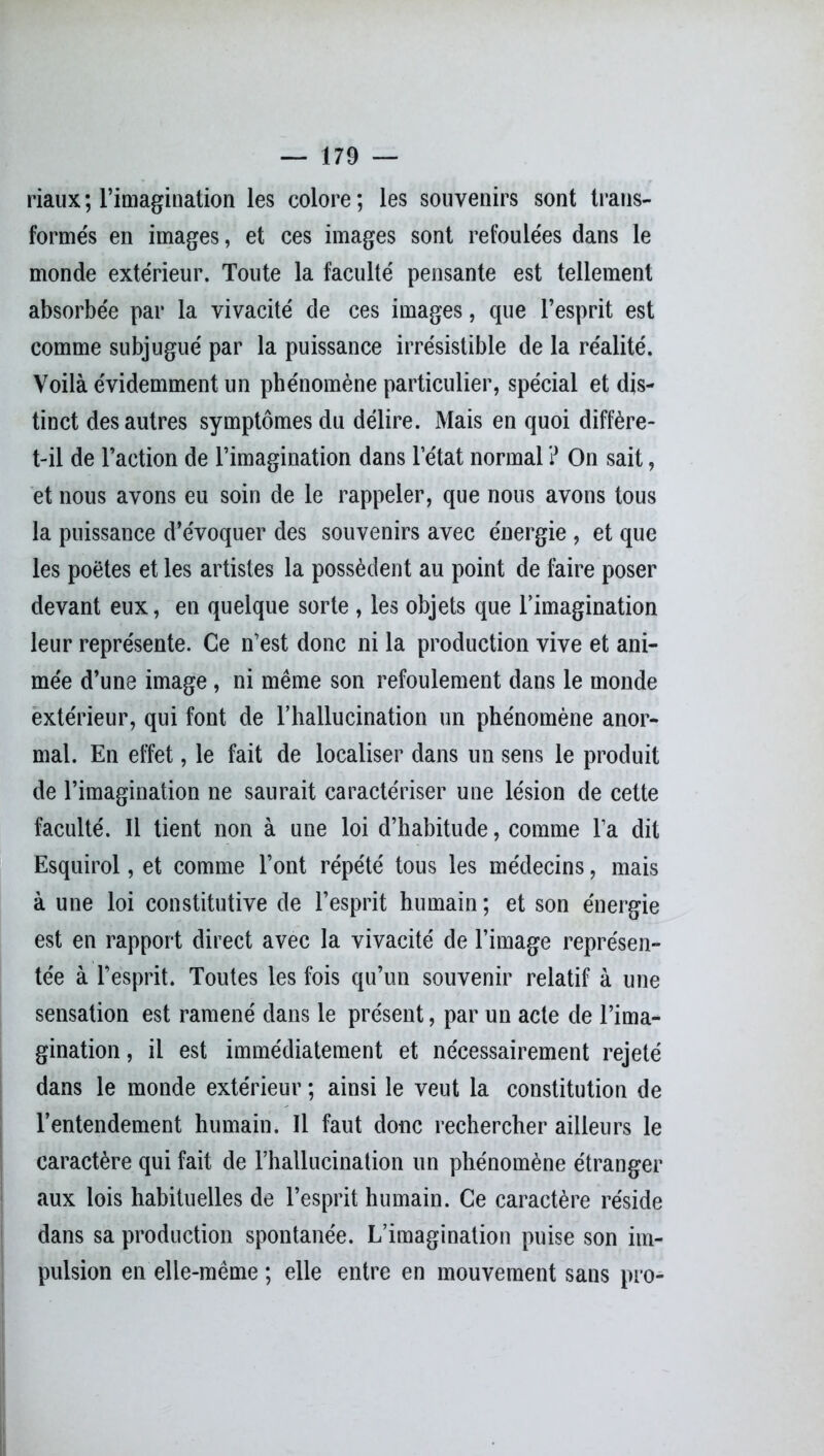 riaux ; l’imagination les colore ; les souvenirs sont trans- formés en images, et ces images sont refoulées dans le monde extérieur. Toute la faculté pensante est tellement absorbée par la vivacité de ces images, que l’esprit est comme subjugué par la puissance irrésistible de la réalité. Voilà évidemment un phénomène particulier, spécial et dis- tinct des autres symptômes du délire. Mais en quoi diffère- t-il de l’action de l’imagination dans l’état normal ? On sait, et nous avons eu soin de le rappeler, que nous avons tous la puissance d’évoquer des souvenirs avec énergie , et que les poètes et les artistes la possèdent au point de faire poser devant eux, en quelque sorte , les objets que l’imagination leur représente. Ce n’est donc ni la production vive et ani- mée d’une image , ni même son refoulement dans le monde extérieur, qui font de l'hallucination un phénomène anor- mal. En effet, le fait de localiser dans un sens le produit de l’imagination ne saurait caractériser une lésion de cette faculté. Il tient non à une loi d’habitude, comme l’a dit Esquirol, et comme l’ont répété tous les médecins, mais à une loi constitutive de l’esprit humain ; et son énergie est en rapport direct avec la vivacité de l’image représen- tée à l’esprit. Toutes les fois qu’un souvenir relatif à une sensation est ramené dans le présent, par un acte de l’ima- gination , il est immédiatement et nécessairement rejeté dans le monde extérieur ; ainsi le veut la constitution de l’entendement humain. Il faut donc rechercher ailleurs le caractère qui fait de l’hallucination un phénomène étranger aux lois habituelles de l’esprit humain. Ce caractère réside dans sa production spontanée. L’imagination puise son im- pulsion en elle-même ; elle entre en mouvement sans pro-