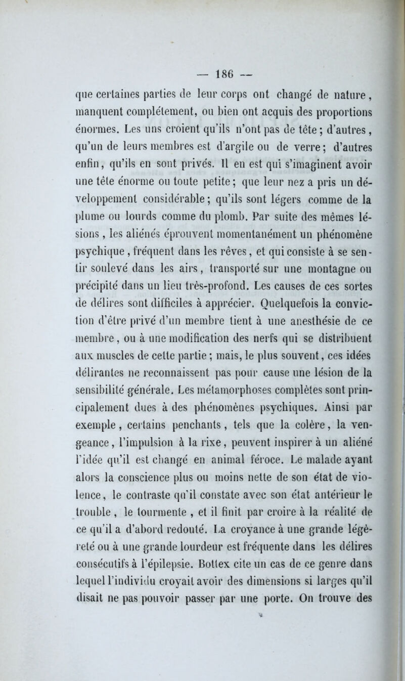 que certaines parties de leur corps ont changé de nature , manquent complètement, ou bien ont acquis des proportions énormes. Les uns croient qu’ils n’ont pas de tête ; d’autres, qu’un de leurs membres est d’argile ou de verre; d’autres enfin, qu’ils en sont privés. Il en est qui s’imaginent avoir une tête énorme ou toute petite; que leur nez a pris un dé- veloppement considérable ; qu’ils sont légers comme de la plume ou lourds comme du plomb. Par suite des mêmes lé- sions , les aliénés éprouvent momentanément un phénomène psychique , fréquent dans les rêves, et qui consiste à se sen- tir soulevé dans les airs, transporté sur une montagne ou précipité dans un lieu très-profond. Les causes de ces sortes de délires sont difficiles à apprécier. Quelquefois la convic- tion d’être privé d’un membre tient à une anesthésie de ce membre, ou à une modification des nerfs qui se distribuent aux muscles de celte partie ; mais, le plus souvent, ces idées délirantes ne reconnaissent pas pour cause une lésion de la sensibilité générale. Les métamorphoses complètes sont prin- cipalement dues à des phénomènes psychiques. Ainsi par exemple, certains penchants, tels que la colère, la ven- geance, l’impulsion à la rixe, peuvent inspirer à un aliéné l’idée qu’il est changé en animal féroce. Le malade ayant alors la conscience plus ou moins nette de son état de vio- lence, le contraste qu'il constate avec son état antérieur le trouble , le tourmente , et il finit par croire à la réalité de ce qu’il a d’abord redouté. La croyance à une grande légè- reté ou à une grande lourdeur est fréquente dans les délires consécutifs à l’épilepsie. Botlex cite un cas de ce genre dans lequel l’individu croyait avoir des dimensions si larges qu’il disait ne pas pouvoir passer par une porte. On trouve des