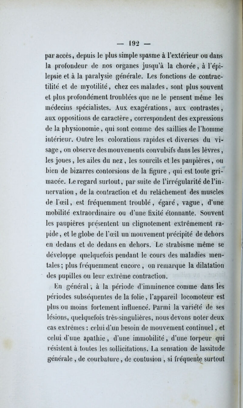 19*2 — par accès, depuis le plus simple spasme à l’extérieur ou dans la profondeur de nos organes jusqu’à la chorée, à l’épi- lepsie et à la paralysie générale. Les fonctions de contrac- tilité et de myotilité, chez ces malades, sont plus souvent et plus profondément troublées que ne le pensent même les médecins spécialistes. Aux exagérations, aux contrastes, aux oppositions de caractère, correspondent des expressions de la physionomie, qui sont comme des saillies de l’homme intérieur. Outre les colorations rapides et diverses du vi- sage , on observe des mouvements convulsifs dans les lèvres, les joues, les ailes du nez , les sourcils et les paupières, ou bien de bizarres contorsions de la figure , qui est toute gri- macée. Le regard surtout, par suite de l’irrégularité de l’in- nervation , de la contraction et du relâchement des muscles de l'œil, est fréquemment troublé, égaré, vague, d’une mobilité extraordinaire ou d’une fixité étonnante. Souvent les paupières présentent un clignotement extrêmement ra- pide, et le globe de l’œil un mouvement précipité de dehors en dedans et de dedans en dehors. Le strabisme même se développe quelquefois pendant le cours des maladies men- tales ; plus fréquemment encore , on remarque la dilatation des pupilles ou leur extrême contraction. En général, à la période d’imminence comme dans les périodes subséquentes de la folie, l’appareil locomoteur est plus ou moins fortement influencé. Parmi la variété de ses lésions, quelquefois très-singulières, nous devons noter deux cas extrêmes : celui d’un besoin de mouvement continuel, et celui d’une apathie, d’une immobilité, d’une torpeur qui résistent à toutes les sollicitations. La sensation de lassitude générale , de courbature, de contusion , si fréquente surtout