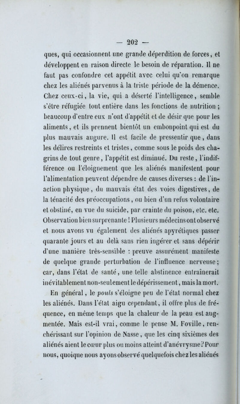 ques, qui occasionnent une grande déperdition de forces, et développent en raison directe le besoin de réparation. 11 ne faut pas confondre cet appétit avec celui qu’on remarque chez les aliénés parvenus à la triste période de la démence. Chez ceux-ci, la vie, qui a déserté l’intelligence, semble s’ètre réfugiée tout entière dans les fonctions de nutrition ; beaucoup d’entre eux n’ont d’appétit et de désir que pour les aliments, et ils prennent bientôt un embonpoint qui est du plus mauvais augure. 11 est facile de pressentir que, dans les délires restreints et tristes, comme sous le poids des cha- grins de tout genre, l’appétit est diminué. Du reste, l’indif- férence ou l’éloignement que les aliénés manifestent pour l’alimentation peuvent dépendre de causes diverses : de l’in- action physique, du mauvais état des voies digestives, de la ténacité des préoccupations, ou bien d’un refus volontaire et obstiné, en vue du suicide, par crainte du poison, etc. etc. Observation bien surprenante ! Plusieurs médecins ont observé et nous avons vu également des aliénés apyrétiques passer quarante jours et au delà sans rien ingérer et sans dépérir d’une manière très-sensible : preuve assurément manifeste de quelque grande perturbation de l’influence nerveuse ; car, dans l’état de santé, une telle abstinence entraînerait inévitablement non-seulement le dépérissement, mais la mort. En général, le pouls s’éloigne peu de l'état normal chez les aliénés. Dans l’état aigu cependant, il offre plus de fré- quence, en même temps que la chaleur de la peau est aug- mentée. Mais est-il vrai, comme le pense M. Foville, ren- chérissant sur l’opinion de Nasse, que les cinq sixièmes des aliénés aient le cœur plus ou moins atteint d’anévrysme? Pour nous, quoique nous ayons observé quelquefois chez les aliénés