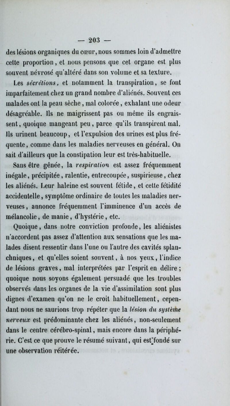 des lésions organiques du cœur, nous sommes loin d’admettre cette proportion, et nous pensons que cet organe est plus souvent névrosé qu’altéré dans son volume et sa texture. Les sécrétions, et notamment la transpiration, se font imparfaitement chez un grand nombre d’aliénés. Souvent ces malades ont la peau sèche, mal colorée, exhalant une odeur désagréable. Ils ne maigrissent pas ou même ils engrais- sent, quoique mangeant peu, parce qu’ils transpirent mal. Ils urinent beaucoup, et l’expulsion des urines est plus fré- quente, comme dans les maladies nerveuses en général. On sait d’ailleurs que la constipation leur est très-habituelle. Sans être gênée, la respiration est assez fréquemment inégale, précipitée, ralentie, entrecoupée, suspirieuse, chez les aliénés. Leur haleine est souvent fétide, et cette fétidité accidentelle, symptôme ordinaire de toutes les maladies ner- veuses, annonce fréquemment l’imminence d’un accès de mélancolie, de manie, d’hystérie, etc. Quoique, dans notre conviction profonde, les aliénistes n’accordent pas assez d’attention aux sensations que les ma- lades disent ressentir dans l’une ou l’autre des cavités splan- chniques , et qu’elles soient souvent, à nos yeux, l’indice de lésions graves, mal interprétées par l’esprit en délire ; quoique nous soyons également persuadé que les troubles observés dans les organes de la vie d’assimilation sont plus dignes d’examen qu’on ne le croit habituellement, cepen- dant nous ne saurions trop répéter que la lésion du système nerveux est prédominante chez les aliénés, non-seulement dans le centre cérébro-spinal, mais encore dans la périphé- rie. C’est ce que prouve le résumé suivant, qui esLfondé sur une observation réitérée.