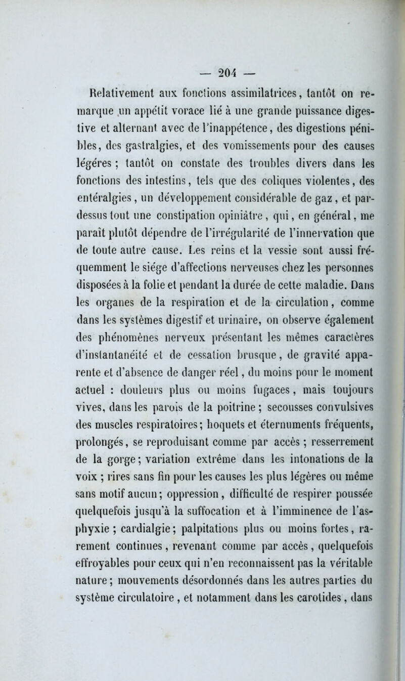 Relativement aux fondions assimilatrices, tantôt on re- marque un appétit vorace lié à une grande puissance diges- tive et alternant avec de l'inappétence, des digestions péni- bles, des gastralgies, et des vomissements pour des causes légères ; tantôt on constate des troubles divers dans les fonctions des intestins, tels que des coliques violentes, des entéralgies, un développement considérable de gaz, et par- dessus tout une constipation opiniâtre, qui, en général, me paraît plutôt dépendre de l’irrégularité de l’innervation que de toute autre cause. Les reins et la vessie sont aussi fré- quemment le siège d’affections nerveuses chez les personnes disposées à la folie et pendant la durée de cette maladie. Dans les organes de la respiration et de la circulation, comme dans les systèmes digestif et urinaire, on observe également des phénomènes nerveux présentant les mêmes caractères d’instantanéité et de cessation brusque, de gravité appa- rente et d’absence de danger réel, du moins pour le moment actuel : douleurs plus ou moins fugaces, mais toujours vives, dans les parais de la poitrine ; secousses convulsives des muscles respiratoires; hoquets et éternuments fréquents, prolongés, se reproduisant comme par accès ; resserrement de la gorge ; variation extrême dans les intonations de la voix ; rires sans fin pour les causes les plus légères ou même sans motif aucun; oppression, difficulté de respirer poussée quelquefois jusqu’à la suffocation et à l’imminence de l’as- phyxie ; cardialgie ; palpitations plus ou moins fortes, ra- rement continues, revenant comme par accès, quelquefois effroyables pour ceux qui n’en reconnaissent pas la véritable nature ; mouvements désordonnés dans les autres parties du système circulatoire , et notamment dans les carotides, dans