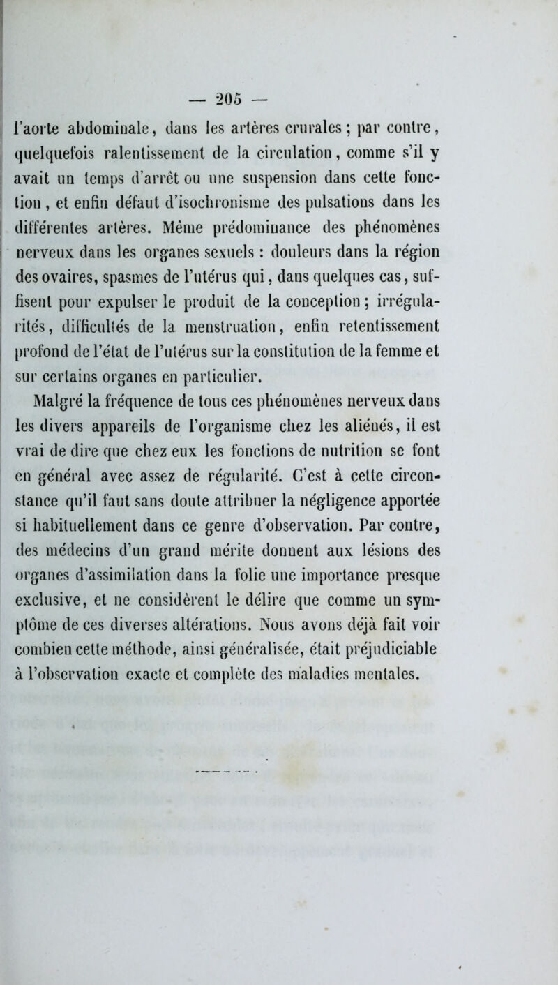 — *205 — l’aorte abdominale, dans les artères crurales; par contre, quelquefois ralentissement de la circulation, comme s’il y avait un temps d’arrêt ou une suspension dans cette fonc- tion , et enfin défaut d’isochronisme des pulsations dans les différentes artères. Même prédominance des phénomènes nerveux dans les organes sexuels : douleurs dans la région des ovaires, spasmes de l’utérus qui, dans quelques cas, suf- fisent pour expulser le produit de la conception ; irrégula- rités, difficultés de la menstruation, enfin retentissement profond de l’état de l’ulérus sur la constitution de la femme et sur certains organes en particulier. Malgré la fréquence de tous ces phénomènes nerveux dans les divers appareils de l’organisme chez les aliénés, il est vrai de dire que chez eux les fonctions de nutrition se font en général avec assez de régularité. C’est à cette circon- stance qu’il faut sans doute attribuer la négligence apportée si habituellement dans ce genre d’observation. Par contre, des médecins d’un grand mérite donnent aux lésions des organes d’assimilation dans la folie une importance presque exclusive, et ne considèrent le délire que comme un sym- ptôme de ces diverses altérations. Nous avons déjà fait voir combien cette méthode, ainsi généralisée, était préjudiciable à l’observation exacte et complète des maladies mentales.