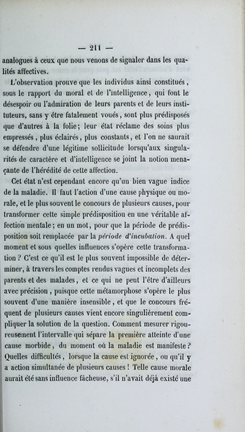 analogues à ceux que nous venons de signaler dans les qua- lités affectives. Lobservation prouve que les individus ainsi constitués, sous le rapport du moral et de l’intelligence, qui font le désespoir ou l’admiration de leurs parents et de leurs insti- tuteurs, sans y être fatalement voués, sont plus prédisposés que d’autres à la folie; leur état réclame des soins plus empressés, plus éclairés, plus constants, et l’on ne saurait se défendre d’une légitime sollicitude lorsqu’aux singula- rités de caractère et d’intelligence se joint la notion mena- çante de l’hérédité de cette affection. Cet état n’est cependant encore qu’un bien vague indice de la maladie. Il faut l’action d’une cause physique ou mo- rale, et le plus souvent le concours de plusieurs causes, pour transformer cette simple prédisposition en une véritable af- fection mentale; en un mot, pour que la période de prédis- position soit remplacée par la période d'incubation. A quel moment et sous quelles influences s’opère cette transforma- tion ? C’est ce qu’il est le plus souvent impossible de déter- miner, à travers les comptes rendus vagues et incomplets des parents et des malades, et ce qui ne peut l’être d’ailleurs avec précision , puisque cette métamorphose s’opère le plus souvent d’une manière insensible, et que le concours fré- quent de plusieurs causes vient encore singulièrement com- pliquer la solution de la question. Comment mesurer rigou- reusement l’intervalle qui sépare la première atteinte d’une cause morbide, du moment où la maladie est manifeste ? | Quelles difficultés, lorsque la cause est ignorée , ou qu’il y a action simultanée de plusieurs causes ! Telle cause morale aurait été sans influence fâcheuse, s’il n’avait déjà existé une