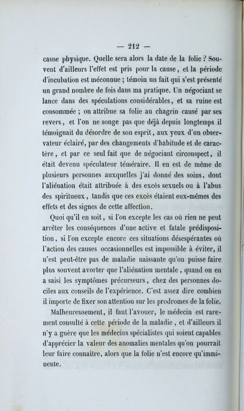 cause physique. Quelle sera alors la date de la folie i* Sou- vent d’ailleurs l’effet est pris pour la cause, et la période d’incubation est méconnue ; témoin un fait qui s’est présenté un grand nombre de fois dans ma pratique. Un négociant se lance dans des spéculations considérables, et sa ruine est consommée ; on attribue sa folie au chagrin causé par ses revers, et l’on ne songe pas que déjà depuis longtemps il témoignait du désordre de son esprit, aux yeux d’un obser- vateur éclairé, par des changements d’habitude et de carac- tère , et par ce seul fait que de négociant circonspect, il était devenu spéculateur téméraire. Il en est de même de plusieurs personnes auxquelles j’ai donné des soins, dont l’aliénation était attribuée à des excès sexuels ou à l’abus des spiritueux, tandis que ces excès étaient eux-mêmes des effets et des signes de cette affection. Quoi qu’il en soit, si l’on excepte les cas où rien ne peut arrêter les conséquences d’une active et fatale prédisposi- tion , si l’on excepte encore ces situations désespérantes où l’action des causes occasionnelles est impossible à éviter, il n’est peut-être pas de maladie naissante qu’on puisse faire plus souvent avorter que l’aliénation mentale , quand on en a saisi les symptômes précurseurs, chez des personnes do- ciles aux conseils de l’expérience. C'est assez dire combien il importe de fixer son attention sur les prodromes de la folie. Malheureusement, il faut l’avouer, le médecin est rare- ment consulté à cette période de la maladie , et d’ailleurs il n'y a guère que les médecins spécialistes qui soient capables d’apprécier la valeur des anomalies mentales qu’on pourrait leur faire connaître, alors que la folie n’est encore qu’immi- nente.