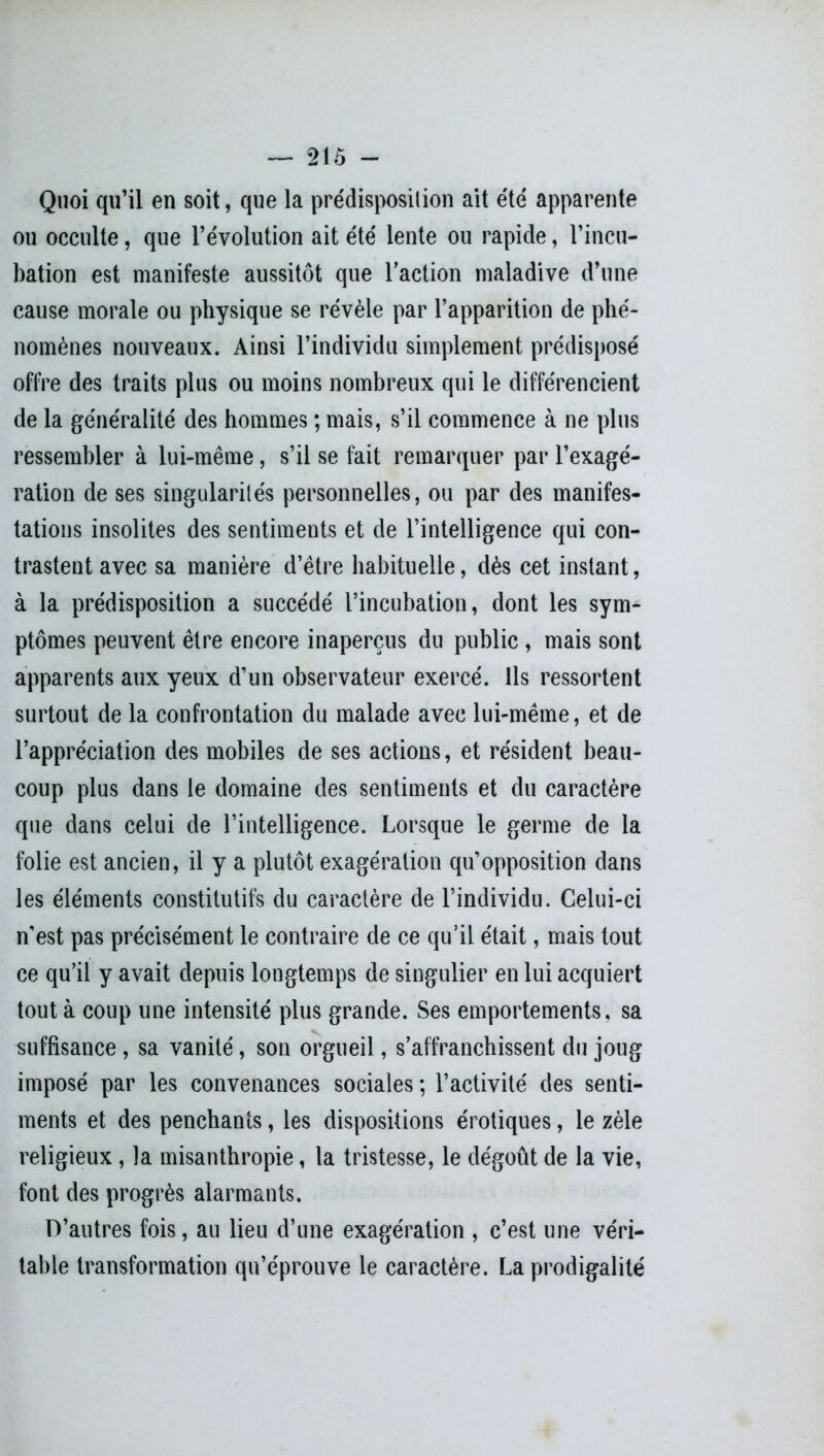 Quoi qu’il en soit, que la prédisposition ait été apparente ou occulte, que l’évolution ait été lente ou rapide, l’incu- bation est manifeste aussitôt que l'action maladive d’une cause morale ou physique se révèle par l’apparition de phé- nomènes nouveaux. Ainsi l’individu simplement prédisposé offre des traits plus ou moins nombreux qui le différencient de la généralité des hommes ; mais, s’il commence à ne plus ressembler à lui-même, s’il se fait remarquer par l’exagé- ration de ses singularités personnelles, ou par des manifes- tations insolites des sentiments et de l’intelligence qui con- trastent avec sa manière d’être habituelle, dès cet instant, à la prédisposition a succédé l’incubation, dont les sym- ptômes peuvent être encore inaperçus du public , mais sont apparents aux yeux d’un observateur exercé. Ils ressortent surtout de la confrontation du malade avec lui-même, et de l’appréciation des mobiles de ses actions, et résident beau- coup plus dans le domaine des sentiments et du caractère que dans celui de l’intelligence. Lorsque le germe de la folie est ancien, il y a plutôt exagération qu’opposition dans les éléments constitutifs du caractère de l’individu. Celui-ci n’est pas précisément le contraire de ce qu’il était, mais tout ce qu’il y avait depuis longtemps de singulier en lui acquiert tout à coup une intensité plus grande. Ses emportements, sa suffisance , sa vanité, son orgueil, s'affranchissent du joug imposé par les convenances sociales; l’activité des senti- ments et des penchants, les dispositions érotiques, le zèle religieux, la misanthropie, la tristesse, le dégoût de la vie, font des progrès alarmants. D’autres fois, au lieu d’une exagération , c’est une véri- table transformation qu’éprouve le caractère. La prodigalité