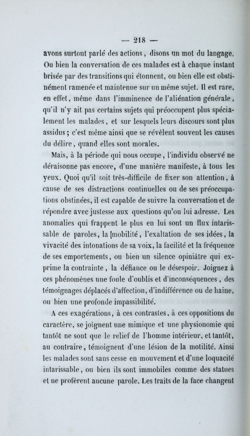 avons surtout parlé des actions, disons un mot du langage. Ou bien la conversation de ces malades est à chaque instant brisée par des transitions qui étonnent, ou bien elle est obsti- nément ramenée et maintenue sur un même sujet. Il est rare, en effet, même dans l’imminence de l’aliénation générale, qu’il n’y ait pas certains sujets qui préoccupent plus spécia- lement les malades, et sur lesquels leurs discours sont plus assidus ; c’est même ainsi que se révèlent souvent les causes du délire, quand elles sont morales. Mais, à la période qui nous occupe, l’individu observé ne déraisonne pas encore, d’une manière manifeste, à tous les yeux. Quoi qu’il soit très-difficile de fixer son attention, à cause de ses distractions continuelles ou de ses préoccupa- tions obstinées, il est capable de suivre la conversation et de répondre avec justesse aux questions qu’on lui adresse. Les anomalies qui frappent le plus en lui sont un flux intaris- sable de paroles, la [mobilité, l’exaltation de ses idées, la vivacité des intonations de sa voix, la facilité et la fréquence de ses emportements, ou bien un silence opiniâtre qui ex- prime la contrainte , la défiance ou le désespoir. Joignez à ces phénomènes une foule d’oublis et d'inconséquences, des témoignages déplacés d’affection, d’indifférence ou de haine, ou bien une profonde impassibilité. A ces exagérations, à ces contrastes, à ces oppositions du caractère, se joignent une mimique et une physionomie qui tantôt ne sont que le relief de l’homme intérieur, et tantôt, au contraire, témoignent d’une lésion de la motilité. Ainsi les malades sont sans cesse en mouvement et d’une loquacité intarissable, ou bien ils sont immobiles comme des statues et ne profèrent aucune parole. Les traits de la face changent