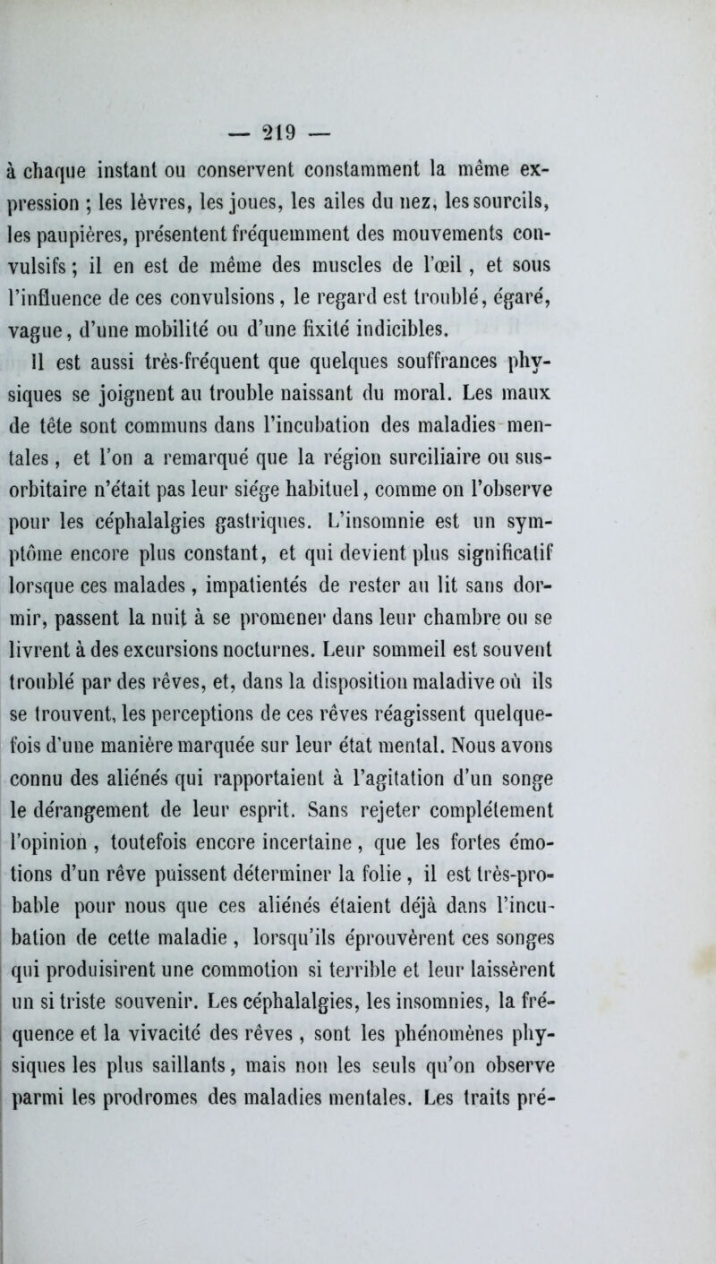 à chaque instant ou conservent constamment la même ex- pression ; les lèvres, les joues, les ailes du nez, les sourcils, les paupières, présentent fréquemment des mouvements con- vulsifs ; il en est de même des muscles de l’œil, et sous l’influence de ces convulsions, le regard est troublé, égaré, vague, d’une mobilité ou d’une fixité indicibles. 11 est aussi très-fréquent que quelques souffrances phy- siques se joignent au trouble naissant du moral. Les maux de tête sont communs dans l’incubation des maladies men- tales , et l’on a remarqué que la région surciliaire ou sus- orbitaire n’était pas leur siège habituel, comme on l’observe pour les céphalalgies gastriques. L’insomnie est un sym- ptôme encore plus constant, et qui devient plus significatif lorsque ces malades, impatientés de rester au lit sans dor- mir, passent la nuit à se promener dans leur chambre ou se livrent à des excursions nocturnes. Leur sommeil est souvent troublé par des rêves, et, dans la disposition maladive où ils se trouvent, les perceptions de ces rêves réagissent quelque- fois d’une manière marquée sur leur état mental. Nous avons connu des aliénés qui rapportaient à l’agitation d’un songe le dérangement de leur esprit. Sans rejeter complètement l’opinion , toutefois encore incertaine, que les fortes émo- tions d’un rêve puissent déterminer la folie, il est très-pro- bable pour nous que ces aliénés étaient déjà dans l’incu- bation de cette maladie , lorsqu’ils éprouvèrent ces songes qui produisirent une commotion si terrible et leur laissèrent un si triste souvenir. Les céphalalgies, les insomnies, la fré- quence et la vivacité des rêves, sont les phénomènes phy- siques les plus saillants, mais non les seuls qu’on observe parmi les prodromes des maladies mentales. Les traits pré-