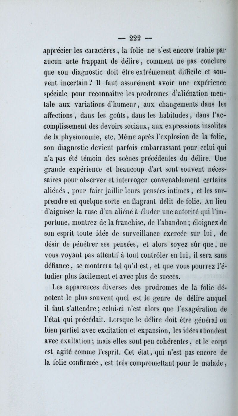 apprécier les caractères, la folie ne s'est encore trahie par aucun acte frappant de délire, comment ne pas conclure que son diagnostic doit être extrêmement difficile et sou- vent incertain? Il faut assurément avoir une expérience spéciale pour reconnaître les prodromes d’aliénation men- tale aux variations d’humeur, aux changements dans les affections, dans les goûts, dans les habitudes, dans l’ac- complissement des devoirs sociaux, aux expressions insolites de la physionomie, etc. Même après l’explosion de la folie, son diagnostic devient parfois embarrassant pour celui qui n’a pas été témoin des scènes précédentes du délire. Une grande expérience et beaucoup d’art sont souvent néces- saires pour observer et interroger convenablement certains aliénés, pour faire jaillir leurs pensées intimes, et les sur- prendre en quelque sorte en flagrant délit de folie. Au lieu d’aiguiser la ruse d’un aliéné à éluder une autorité qui l’im- portune, montrez de la franchise, de l’abandon; éloignez de son esprit toute idée de surveillance exercée sur lui, de désir de pénétrer ses pensées, et alors soyez sûr que, ne vous voyant pas attentif à tout contrôler en lui, il sera sans défiance, se montrera tel qu'il est, et que vous pourrez l’é- tudier plus facilement et avec plus de succès. Les apparences diverses des prodromes de la folie dé- notent le plus souvent quel est le genre de délire auquel il faut s’attendre ; celui-ci n’est alors que l’exagération de l’état qui précédait. Lorsque le délire doit être général ou bien partiel avec excitation et expansion, les idées abondent avec exaltation; mais elles sont peu cohérentes, et le corps est agité comme l’esprit. Cet état, qui n’est pas encore de la folie confirmée , est très compromettant pour le malade *