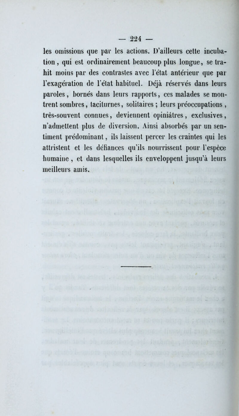 les omissions que par les actions. D’ailleurs cette incuba- tion , qui est ordinairement beaucoup plus longue, se tra- hit moins par des contrastes avec l’état antérieur que par l’exagération de l’état habituel. Déjà réservés dans leurs paroles, bornés dans leurs rapports, ces malades se mon- trent sombres, taciturnes, solitaires ; leurs préoccupations, très-souvent connues, deviennent opiniâtres, exclusives, n’admettent plus de diversion. Ainsi absorbés par un sen- timent prédominant, ils laissent percer les craintes qui les attristent et les défiances qu’ils nourrissent pour l’espèce humaine , et dans lesquelles ils enveloppent jusqu’à leurs meilleurs amis.