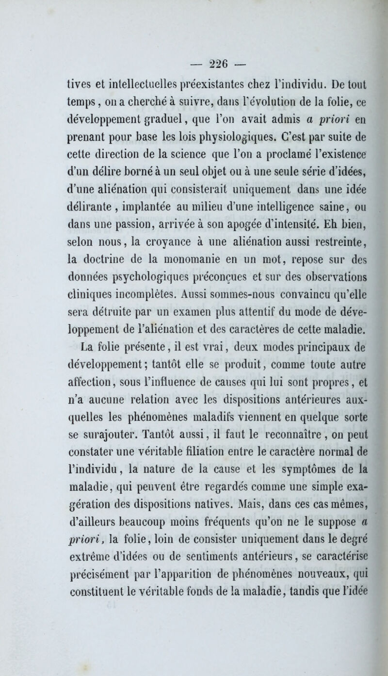 tives et intellectuelles préexistantes chez l’individu. De tout temps, on a cherché à suivre, dans révolution de la folie, ce développement graduel, que l’on avait admis a priori en prenant pour base les lois physiologiques. C’est par suite de cette direction de la science que l’on a proclamé l’existence d’un délire borné à un seul objet ou à une seule série d’idées, d’une aliénation qui consisterait uniquement dans une idée délirante , implantée au milieu d’une intelligence saine, ou dans une passion, arrivée à son apogée d’intensité. Eh bien, selon nous, la croyance à une aliénation aussi restreinte, la doctrine de la monomanie en un mot, repose sur des données psychologiques préconçues et sur des observations cliniques incomplètes. Aussi sommes-nous convaincu qu’elle sera détruite par un examen plus attentif du mode de déve- loppement de l’aliénation et des caractères de cette maladie. La folie présente, il est vrai, deux modes principaux de développement; tantôt elle se produit, comme toute autre affection, sous l’influence de causes qui lui sont propres, et n’a aucune relation avec les dispositions antérieures aux- quelles les phénomènes maladifs viennent en quelque sorte se surajouter. Tantôt aussi, il faut le reconnaître , on peut constater une véritable filiation entre le caractère normal de l’individu, la nature de la cause et les symptômes de la maladie, qui peuvent être regardés comme une simple exa- gération des dispositions natives. Mais, dans ces cas mêmes, d’ailleurs beaucoup moins fréquents qu’on ne le suppose a priori, la folie, loin de consister uniquement dans le degré extrême d’idées ou de sentiments antérieurs, se caractérise précisément par l’apparition de phénomènes nouveaux, qui constituent le véritable fonds de la maladie, tandis que l’idée