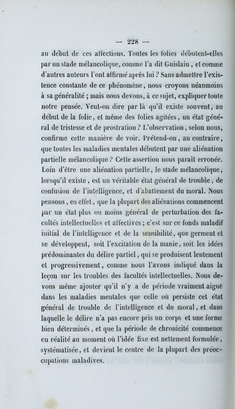 au début de ees affections. Toutes les folies débutent-elles par un stade mélancolique, comme l’a dit Guislain , et comme d’autres auteurs l’ont affirmé après lui ? Sans admettre l’exis- tence constante de ce phénomène, nous croyons néanmoins à sa généralité ; mais nous devons, à ce sujet, expliquer toute notre pensée. Veut-on dire parla qu’il existe souvent, au début de la folie, et même des folies agitées, un état géné- ral de tristesse et de prostration ? L’observation, selon nous, confirme cette manière de voir. Prétend-on , au contraire, que toutes les maladies mentales débutent par une aliénation partielle mélancolique ? Cette assertion nous paraît erronée. Loin d’être une aliénation partielle, le stade mélancolique, lorsqu’il existe , est un véritable état général de trouble, de confusion de l’intelligence, et d’abattement du moral. Nous pensons, en effet, que la plupart des aliénations commencent par un état plus ou moins général de perturbation des fa- cultés intellectuelles et affectives ; cest. sur ce fonds maladif initial de l’intelligence et de la sensibilité, que germent et se développent, soit l’excitation de la manie, soit les idées prédominantes du délire partiel, qui se produisent lentement et progressivement, comme nous l’avons indiqué dans la leçon sur les troubles des facultés intellectuelles. Nous de- vons même ajouter qu’il n’y a de période vraiment aiguë dans les maladies mentales que celle où persiste cet état général de trouble de l’intelligence et du moral, et dans laquelle le délire n’a pas encore pris un corps et une forme bien déterminés, et que la période de chronicité commence en réalité au moment où l’idée fixe est nettement formulée, systématisée, et devient le centre de la plupart des préoc- cupations maladives.