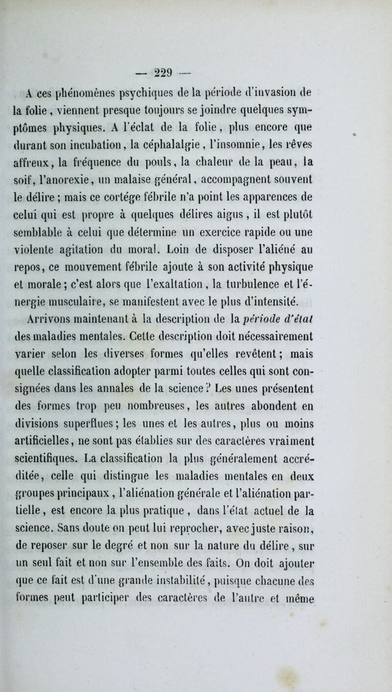 À ces phénomènes psychiques de la période d’invasion de la folie , viennent presque toujours se joindre quelques sym- ptômes physiques. A l’éclat de la folie, plus encore que durant son incubation, la céphalalgie, l’insomnie, les rêves affreux, la fréquence du pouls, la chaleur de la peau, la soif, l’anorexie, un malaise général, accompagnent souvent le délire ; mais ce cortège fébrile n’a point les apparences de celui qui est propre à quelques délires aigus, il est plutôt semblable à celui que détermine un exercice rapide ou une violente agitation du moral. Loin de disposer l’aliéné au repos, ce mouvement fébrile ajoute à son activité physique et morale ; c’est alors que l’exaltation , la turbulence et l’é- nergie musculaire, se manifestent avec le plus d’intensité. Arrivons maintenant à la description de la période d'état des maladies mentales. Cette description doit nécessairement varier selon les diverses formes qu’elles revêtent ; mais quelle classification adopter parmi toutes celles qui sont con- signées dans les annales de la science ? Les unes présentent des formes trop peu nombreuses, les autres abondent en divisions superflues; les unes et les autres, plus ou moins artificielles, ne sont pas établies sur des caractères vraiment scientifiques. La classification la plus généralement accré- ditée, celle qui distingue les maladies mentales en deux groupes principaux, l’aliénation générale et l’aliénation par- tielle , est encore la plus pratique , dans l’état actuel de la science. Sans doute on peut lui reprocher, avec juste raison, de reposer sur le degré et non sur la nature du délire, sur un seul fait et non sur l’ensemble des faits. On doit ajouter que ce fait est d’une grande instabilité, puisque chacune des formes peut participer des caractères de l’autre et même