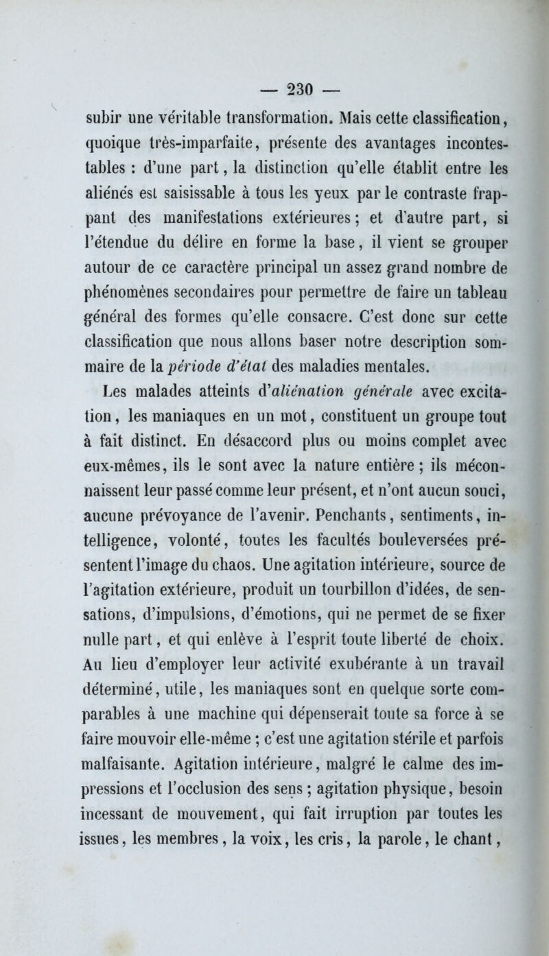 subir une véritable transformation. Mais cette classification, quoique très-imparfaite, présente des avantages incontes- tables : d’une part, la distinction qu’elle établit entre les aliénés est saisissable à tous les yeux par le contraste frap- pant des manifestations extérieures ; et d’autre part, si l’étendue du délire en forme la base, il vient se grouper autour de ce caractère principal un assez grand nombre de phénomènes secondaires pour permettre de faire un tableau général des formes qu’elle consacre. C’est donc sur cette classification que nous allons baser notre description som- maire de la période d’état des maladies mentales. Les malades atteints à'aliénation générale avec excita- tion, les maniaques en un mot, constituent un groupe tout à fait distinct. En désaccord plus ou moins complet avec eux-mêmes, ils le sont avec la nature entière ; ils mécon- naissent leur passé comme leur présent, et n’ont aucun souci, aucune prévoyance de l’avenir. Penchants, sentiments, in- telligence, volonté, toutes les facultés bouleversées pré- sentent l’image du chaos. Une agitation intérieure, source de l’agitation extérieure, produit un tourbillon d’idées, de sen- sations, d’impulsions, d’émotions, qui ne permet de se fixer nulle part, et qui enlève à l’esprit toute liberté de choix. Au lieu d’employer leur activité exubérante à un travail déterminé, utile, les maniaques sont en quelque sorte com- parables à une machine qui dépenserait toute sa force à se faire mouvoir elle-même ; c’est une agitation stérile et parfois malfaisante. Agitation intérieure, malgré le calme des im- pressions et l’occlusion des sens ; agitation physique, besoin incessant de mouvement, qui fait irruption par toutes les issues, les membres, la voix, les cris, la parole, le chant,