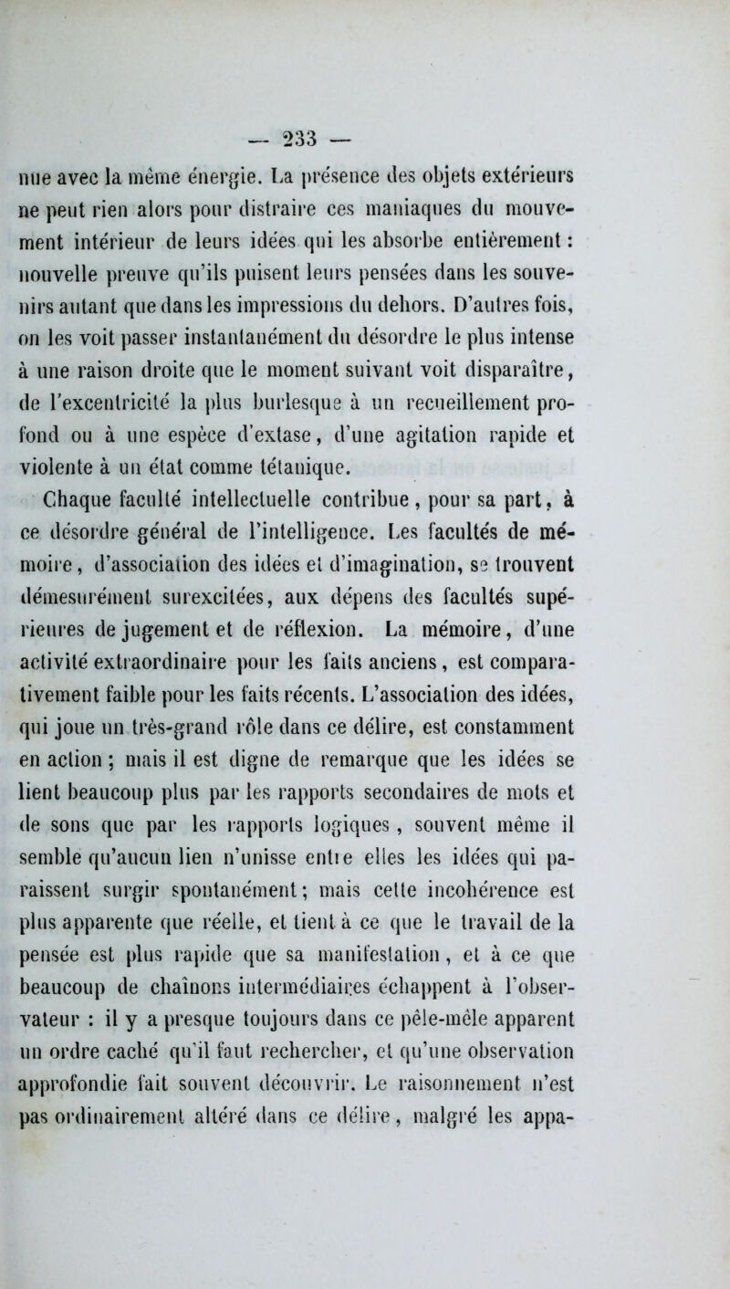 nue avec la même énergie. La présence des objets extérieurs ne peut rien alors pour distraire ces maniaques du mouve- ment intérieur de leurs idées qui les absorbe entièrement : nouvelle preuve qu’ils puisent leurs pensées dans les souve- nirs autant que dans les impressions du dehors. D’autres fois, on les voit passer instantanément du désordre le plus intense à une raison droite que le moment suivant voit disparaître, de l'excentricité la plus burlesque à un recueillement pro- fond ou à une espèce d’extase, d’une agitation rapide et violente à un état comme tétanique. Chaque faculté intellectuelle contribue, pour sa part, à ce désordre général de l’intelligence. Les facultés de mé- moire , d’associaiion des idées et d’imagination, se trouvent démesurément surexcitées, aux dépens des facultés supé- rieures de jugement et de réflexion. La mémoire, d’une activité extraordinaire pour les faits anciens, est compara- tivement faible pour les faits récents. L’association des idées, qui joue un très-grand rôle dans ce délire, est constamment en action ; mais il est digne de remarque que les idées se lient beaucoup plus par les rapports secondaires de mots et de sons que par les rapports logiques, souvent même il semble qu’aucun lien n’unisse entre elles les idées qui pa- raissent surgir spontanément ; mais celte incohérence est plus apparente que réelle, et tient à ce que le travail de la pensée est plus rapide que sa manifestation, et à ce que beaucoup de chaînons intermédiaires échappent à l’obser- vateur : il y a presque toujours dans ce pêle-mêle apparent un ordre caché qu’il faut rechercher, et qu’une observation approfondie fait souvent découvrir. Le raisonnement n’est pas ordinairement altéré dans ce délire, malgré les appa-