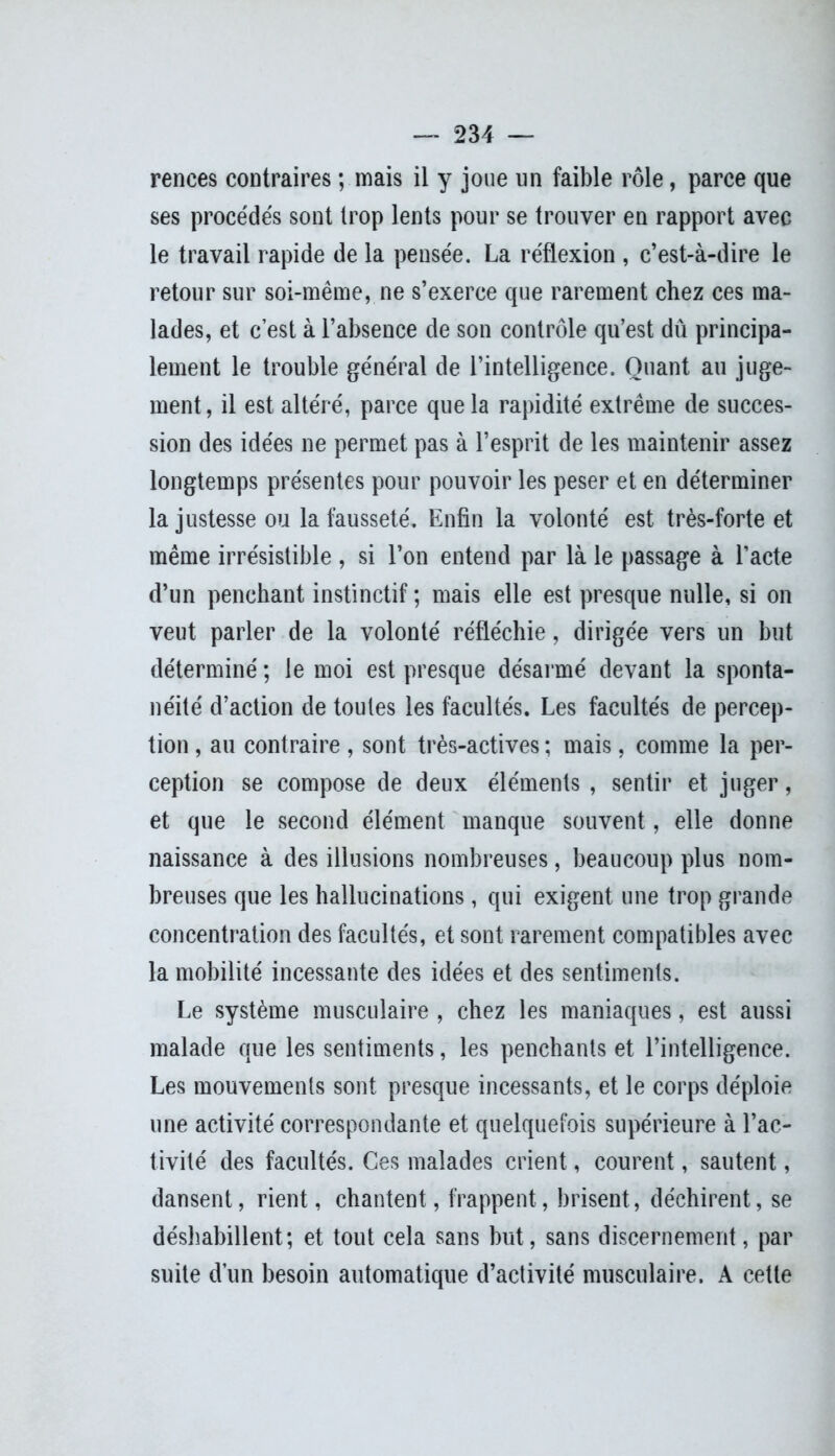 rences contraires ; mais il y joue un faible rôle, parce que ses procédés sont trop lents pour se trouver en rapport avec le travail rapide de la pensée. La réflexion , c’est-à-dire le retour sur soi-même, ne s’exerce que rarement chez ces ma- lades, et c’est à l’absence de son contrôle qu’est dû principa- lement le trouble général de l’intelligence. Quant au juge- ment, il est altéré, parce que la rapidité extrême de succes- sion des idées ne permet pas à l’esprit de les maintenir assez longtemps présentes pour pouvoir les peser et en déterminer la justesse ou la fausseté. Enfin la volonté est très-forte et même irrésistible , si l’on entend par là le passage à l’acte d’un penchant instinctif ; mais elle est presque nulle, si on veut parler de la volonté réfléchie, dirigée vers un but déterminé ; le moi est presque désarmé devant la sponta- néité d’action de toutes les facultés. Les facultés de percep- tion , au contraire , sont très-actives ; mais, comme la per- ception se compose de deux éléments, sentir et juger, et que le second élément manque souvent, elle donne naissance à des illusions nombreuses, beaucoup plus nom- breuses que les hallucinations, qui exigent une trop grande concentration des facultés, et sont rarement compatibles avec la mobilité incessante des idées et des sentiments. Le système musculaire , chez les maniaques, est aussi malade que les sentiments, les penchants et l’intelligence. Les mouvements sont presque incessants, et le corps déploie une activité correspondante et quelquefois supérieure à l’ac- tivité des facultés. Ces malades crient, courent, sautent, dansent, rient, chantent, frappent, brisent, déchirent, se déshabillent; et tout cela sans but, sans discernement, par suite d’un besoin automatique d’activité musculaire. A cette