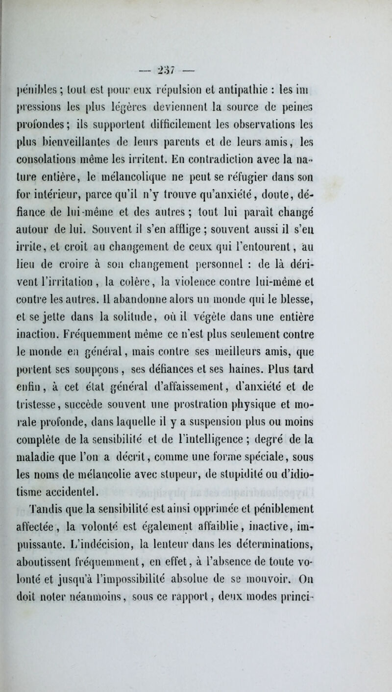 pénibles ; tout est pour eux répulsion et antipathie : les im pressions les plus légères deviennent la source de peines profondes ; ils supportent difficilement les observations les plus bienveillantes de leurs parents et de leurs amis, les consolations même les irritent. En contradiction avec la lia- ture entière, le mélancolique ne peut se réfugier dans son for intérieur, parce qu’il n’y trouve qu’anxiété, doute, dé- fiance de lui-même et des autres; tout lui paraît changé autour de lui. Souvent il s’en afflige ; souvent aussi il s’eu irrite, et croit au changement de ceux qui l’entourent, au lieu de croire à son changement personnel : de là déri- vent l’irritation, la colère, la violence contre lui-même et contre les autres. Il abandonne alors un monde qui le blesse, et se jette dans la solitude, où il végète dans une entière inaction. Fréquemment même ce n’est plus seulement contre le monde en général, mais contre ses meilleurs amis, que portent ses soupçons, ses défiances et ses haines. Plus tard enfin, à cet état général d’affaissement, d’anxiété et de tristesse, succède souvent une prostration physique et mo- rale profonde, dans laquelle il y a suspension plus ou moins complète de la sensibilité et de l’intelligence ; degré de la maladie que l’on a décrit, comme une forme spéciale, sous les noms de mélancolie avec stupeur, de stupidité ou d’idio- tisme accidentel. Tandis que la sensibilité est ainsi opprimée et péniblement affectée, la volonté est également affaiblie, inactive, im- puissante. L’indécision, la lenteur dans les déterminations, aboutissent fréquemment, en effet, à l’absence de toute vo- lonté et jusqu’à l’impossibilité absolue de se mouvoir. On doit noter néanmoins, sous ce rapport , deux modes princi-