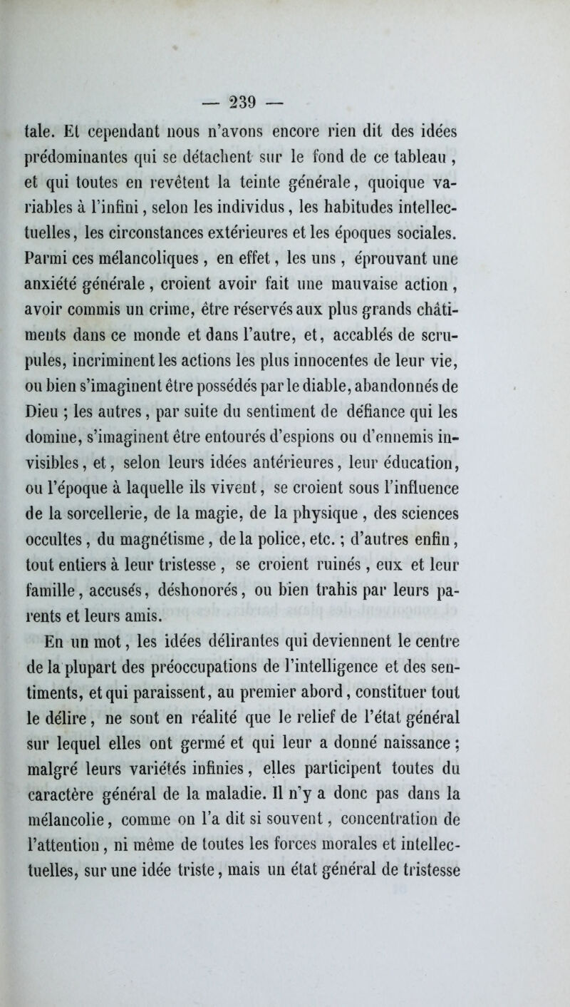 taie. Et cependant nous n’avons encore rien dit des idées prédominantes qui se détachent sur le fond de ce tableau , et qui toutes en revêtent la teinte générale, quoique va- riables à l’infini, selon les individus, les habitudes intellec- tuelles, les circonstances extérieures et les époques sociales. Parmi ces mélancoliques, en effet, les uns, éprouvant une anxiété générale, croient avoir fait une mauvaise action, avoir commis un crime, être réservés aux plus grands châti- ments dans ce monde et dans l’autre, et, accablés de scru- pules, incriminent les actions les plus innocentes de leur vie, ou bien s’imaginent être possédés parle diable, abandonnés de Dieu ; les autres, par suite du sentiment de défiance qui les domine, s’imaginent être entourés d’espions ou d’ennemis in- visibles, et, selon leurs idées antérieures, leur éducation, ou l’époque à laquelle ils vivent, se croient sous l’influence de la sorcellerie, de la magie, de la physique , des sciences occultes, du magnétisme, delà police, etc. ; d’autres enfin, tout entiers à leur tristesse , se croient ruinés, eux et leur famille, accusés, déshonorés, ou bien trahis par leurs pa- rents et leurs amis. En un mot, les idées délirantes qui deviennent le centre de la plupart des préoccupations de l’intelligence et des sen- timents, et qui paraissent, au premier abord, constituer tout le délire , ne sont en réalité que le relief de l’état général sur lequel elles ont germé et qui leur a donné naissance : malgré leurs variétés infinies, elles participent toutes du caractère général de la maladie. Il n’y a donc pas dans la mélancolie, comme on l’a dit si souvent, concentration de l’attention, ni même de toutes les forces morales et intellec- tuelles, sur une idée triste, mais un état général de tristesse