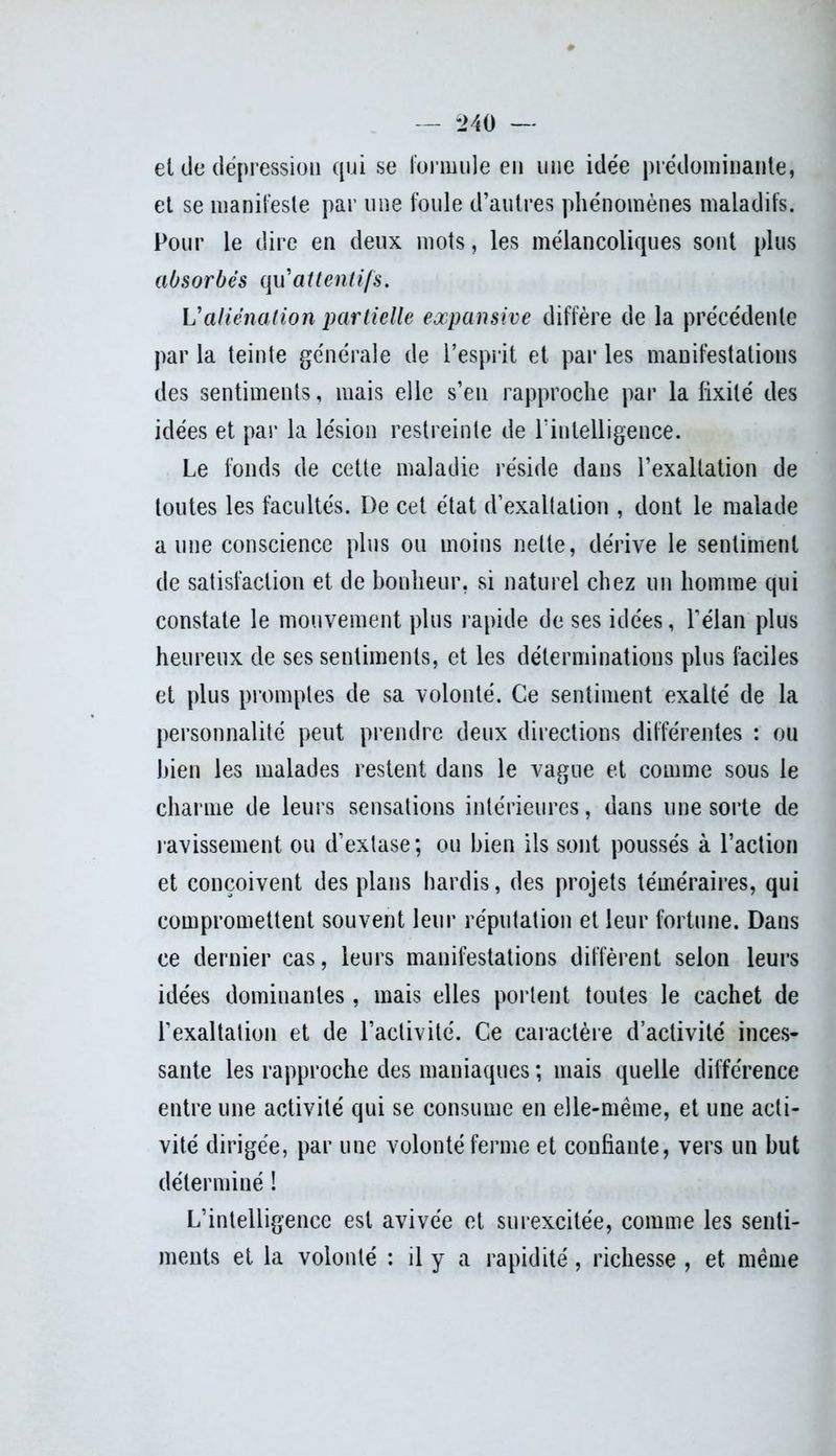 — *240 — et de dépression qui se Formule en une idée prédominante, et se manifeste par une foule d’autres phénomènes maladifs. Pour le dire en deux mots, les mélancoliques sont plus absorbés qu'attentifs. Valiénation partielle expansive diffère de la précédente par la teinte générale de l’esprit et par les manifestations des sentiments, mais elle s’en rapproche par la fixité des idées et par la lésion restreinte de l’intelligence. Le fonds de cette maladie réside dans l’exaltation de toutes les facultés. De cet état d’exaltation , dont le malade aune conscience plus ou moins nette, dérive le sentiment de satisfaction et de bonheur, si naturel chez un homme qui constate le mouvement plus rapide de ses idées, l’élan plus heureux de ses sentiments, et les déterminations plus faciles et plus promptes de sa volonté. Ce sentiment exalté de la personnalité peut prendre deux directions différentes : ou bien les malades restent dans le vague et comme sous le charme de leurs sensations intérieures, dans une sorte de ravissement ou d’extase; ou bien ils sont poussés à l’action et conçoivent des plans hardis, des projets téméraires, qui compromettent souvent leur réputation et leur fortune. Dans ce dernier cas, leurs manifestations diffèrent selon leurs idées dominantes, mais elles portent toutes le cachet de l’exaltation et de l’activité. Ce caractère d’activité inces- sante les rapproche des maniaques ; mais quelle différence entre une activité qui se consume en elle-même, et une acti- vité dirigée, par une volonté ferme et confiante, vers un but déterminé ! L’intelligence est avivée et surexcitée, comme les senti- ments et la volonté : il y a rapidité, richesse , et même