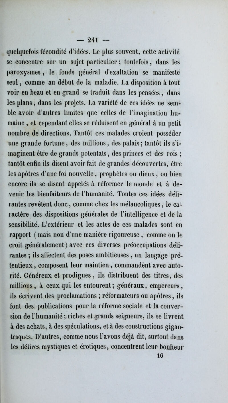 quelquefois fécondité d’idées. Le plus souvent, cette activité se concentre sur un sujet particulier ; toutefois, dans les paroxysmes, le fonds général d’exaltation se manifeste seul, comme au début de la maladie. La disposition à tout voir en beau et en grand se traduit dans les pensées, dans les plans, dans les projets. La variété de ces idées ne sem- ble avoir d’autres limites que celles de l’imagination hu- maine , et cependant elles se réduisent en général à un petit nombre de directions. Tantôt ces malades croient posséder une grande fortune, des millions, des palais; tantôt ils s’i- maginent être de grands potentats, des princes et des rois ; tantôt enfin ils disent avoir fait de grandes découvertes, être les apôtres d’une foi nouvelle, prophètes ou dieux, ou bien encore ils se disent appelés à réformer le monde et à de- venir les bienfaiteurs de l’humanité. Toutes ces idées déli- rantes revêtent donc, comme chez les mélancoliques, le ca- ractère des dispositions générales de l’intelligence et de la sensibilité. L’extérieur et les actes de ces malades sont en rapport ( mais non d’une manière rigoureuse , comme on le croit généralement) avec ces diverses préoccupations déli- rantes ; ils affectent des poses ambitieuses, un langage pré- tentieux , composent leur maintien, commandent avec auto- rité. Généreux et prodigues, ils distribuent des titres, des millions, à ceux qui les entourent ; généraux, empereurs, ils écrivent des proclamations ; réformateurs ou apôtres, ils font des publications pour la réforme sociale et la conver- sion de l’humanité ; riches et grands seigneurs, ils se livrent à des achats, à des spéculations, et à des constructions gigan- tesques. D’autres, comme nous l’avons déjà dit, surtout dans les délires mystiques et érotiques, concentrent leur bonheur 16