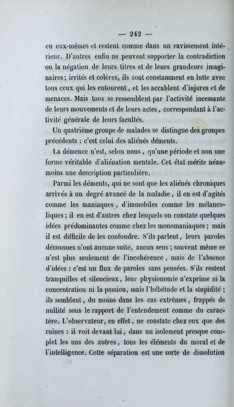 en eux-mêmes et restent comme dans un ravissement inté- rieur. D’autres enfin ne peuvent supporter la contradiction ou la négation de leurs litres et de leurs grandeurs imagi- naires; irrités et colères, ils sont constamment en lutte avec tous ceux qui les entourent, et les accablent d’injures et de menaces. Mais tous se ressemblent par l’activité incessante de leurs mouvements et de leurs actes, correspondant à l’ac- tivité générale de leurs facultés. Un quatrième groupe de malades se distingue des groupes précédents : c’est celui des aliénés déments. La démence n’est, selon nous, qu’une période et non une forme véritable d’aliénation mentale. Cet état mérite néan- moins une description particulière. Parmi les déments, qui ne sont que les aliénés chroniques arrivés à un degré avancé de la maladie, il en est d’agités comme les maniaques, d’immobiles comme les mélanco- liques ; il en est d’autres chez lesquels on constate quelques idées prédominantes comme chez les monomaniaques ; mais il est difficile de les confondre. S’ils parlent, leurs paroles décousues n’ont aucune suite, aucun sens ; souvent même ce n’est plus seulement de l’incohérence , mais de l’absence d’idées : c’est un flux de paroles sans pensées. S’ils restent tranquilles et silencieux, leur physionomie n’exprime ni la concentration ni la passion, mais l’hébétude et la stupidité ; ils semblent, du moins dans les cas extrêmes, frappés de nullité sous le rapport de l’entendement comme du carac- tère. L’observateur, en effet, ne constate chez eux que des ruines : il voit devant lui, dans un isolement presque com- plet les uns des autres, tous les éléments du moral et de l’intelligence. Cette séparation est une sorte de dissolution