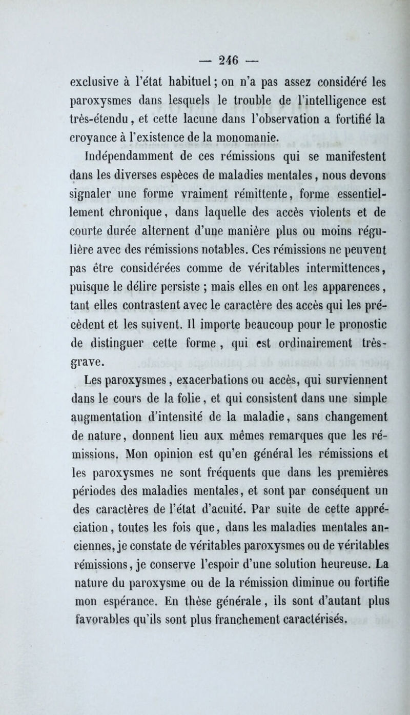 exclusive à l’état habituel ; on n’a pas assez considéré les paroxysmes dans lesquels le trouble de l’intelligence est très-étendu, et cette lacune dans l’observation a fortifié la croyance à l’existence de la monomanie. Indépendamment de ces rémissions qui se manifestent dans les diverses espèces de maladies mentales, nous devons signaler une forme vraiment rémittente, forme essentiel- lement chronique, dans laquelle des accès violents et de courte durée alternent d’une manière plus ou moins régu- lière avec des rémissions notables. Ces rémissions ne peuvent pas être considérées comme de véritables intermittences, puisque le délire persiste ; mais elles en ont les apparences, tant elles contrastent avec le caractère des accès qui les pré- cèdent et les suivent. Il importe beaucoup pour le pronostic de distinguer cette forme , qui est ordinairement très- grave. Les paroxysmes, exacerbations ou accès, qui surviennent dans le cours de la folie, et qui consistent dans une simple augmentation d’intensité de la maladie, sans changement de nature, donnent lieu aux mêmes remarques que les ré- missions. Mon opinion est qu’en général les rémissions et les paroxysmes ne sont fréquents que dans les premières périodes des maladies mentales, et sont par conséquent un des caractères de l’état d’acuité. Par suite de cette appré- ciation , toutes les fois que, dans les maladies mentales an- ciennes, je constate de véritables paroxysmes ou de véritables rémissions, je conserve l’espoir d’une solution heureuse. La nature du paroxysme ou de la rémission diminue ou fortifie mon espérance. En thèse générale, ils sont d’autant plus favorables qu’ils sont plus franchement caractérisés.